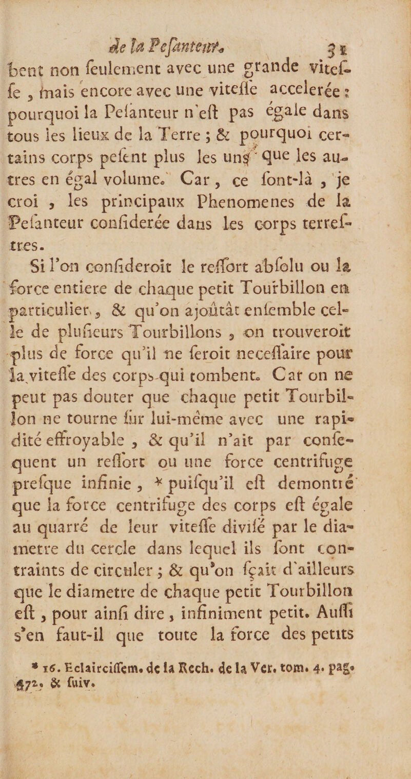 beat non feulement avec une grande vitel- fe 3 friais encore avec une viteftë accélérée 1 pourquoi la Pelanteur n'eft pas égale dans tous les lieux de la Terre ; &amp; pourquoi cer¬ tains corps peitnt plus les un#'^ue les au¬ tres en égal volume* Car, ce font-là , je croi , les principaux Phenomenes de la Pelanteur conftderée dans les corps terrel- très. Si l’on conftderoit îe reflort absolu ou la force entière de chaque petit Tourbillon en particulier 3 &amp; qu’on ajoutât enlemble cel¬ le de plufieurs Tourbillons 3 on trouveroit plus de force qu’il ne feroit neceffaire pour la,vitelfe des corp* qui tombent* Car on ne peut pas douter que chaque petit Tourbil¬ lon ne tourne iûr lui-mëme avec une rapi¬ dité effroyable , &amp; qu’il n’ait par confe- qucnt un reflort ou une force centrifuge prefque infinie 5 * puifqu’il eft demontié que la force centrifuge des corps eft égale au quarrc de leur vitefle divifé par le dia¬ mètre du cercle dans lequel ils font con¬ traints de circuler ; &amp; qu*on fçak d'ailleurs que le diamètre de chaque petit Tourbillon eft , pour ainft dire , infiniment petit. Auflî s’en faut-il que toute la force des petits * i6. Eclairciflfçm. de la Rech. de la Ver. tom. 4* 57a. &amp; fwiv.