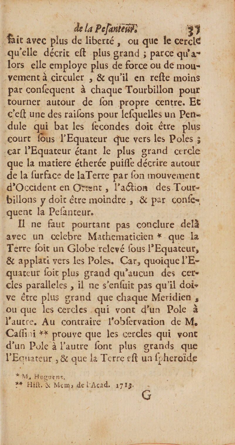 de ta Pefhnieufl j*jj feit avec plus de liberté , ou que le cerclé qu’elle décrit eft plus grand ; parce qu'a.- lors elle employé plus de force ou de mou¬ vement à circuler , &amp; qu’il en refte moins par confequent à chaque Tourbillon pour tourner autour de fon propre centre. Et c’eft une des raifons pour lefquelles un Pen« dule qui bat les lécondes doit être plus court fous l’Equateur que vers les Pôles $ car l’Equateur étant le plus grand cercle que la matière étherée puifle décrire autour de la fur face de laTerre par (on mouvement d'Occident en Orient, l'aâion des Tour¬ billons y doit être moindre , &amp; par conlè'», quent la Pefanteur. Il ne faut pourtant pas conclure delà avec un célébré Mathématicien * que la Terre loit un Globe relevé fous l’Equateur, de applati vers les Pôles. Car, quoique l’E¬ quateur loit plus grand qu’aucun des cer¬ cles parallèles , il ne s’enfuit pas qu’il dof? ve être plus grand que chaque Méridien s ou que les cercles qui vont d’un Pôle à l'autre. Au contraire l'obfervation de M. Calîi il prouve que les cercles qui vont d’un Pôle à l’autre iont plus grands que l’Equateur , &amp; que la Terre eft un fpheroïde * M ., Httguenç. *4 Hili, Si Mcnn 4el'Acad» 1735- G