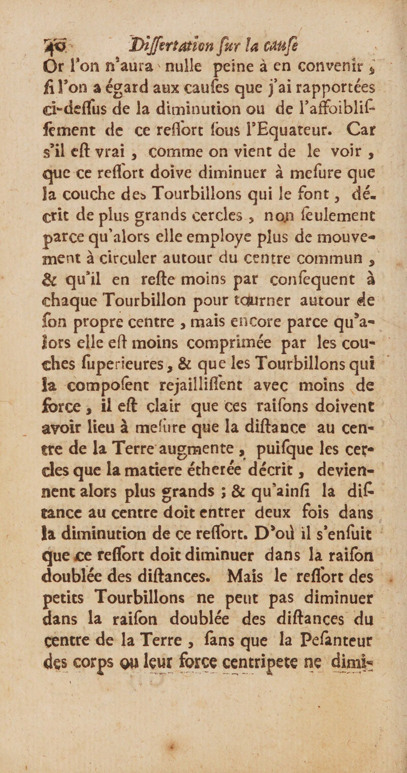 Or 1 ’on nsaura ' nulle peine à en convenir $ fi l’on a égard aux caufes que j’ai rapportées ci^deflus de la diminution ou de raffoiblife fèment de ce reüort feus l9Equateur. Car s’il eft vrai , comme on vient de le voir , que ce reflort doive diminuer à mefure que îa couche de* Tourbillons qui le font, dé¬ crit de plus grands cercles , non feulement parce qu'alors elle employé plus de mouve¬ ment à circuler autour du centre commun , &amp; qu’il en refte moins par confequent à chaque Tourbillon pour tourner autour de fon propre centre , mais encore parce qu’a- lors elle eft moins comprimée par les cou¬ ches fuperieures, &amp; que les Tourbillons qui la compofent rejaillifî'ent avec moins de force, il eft clair que ces raifons doivent avoir Heu à mefûre que la diftance au cen¬ tre de la Terre augmente , puifque les cef des que la matière étherée décrit, devien¬ nent alors plus grands ; &amp; qu’ainfi la dis¬ tance au centre doit entrer deux fois dans la diminution de ce reflort. Dfeü il s’enfuit que ce reflort doit diminuer dans la raifon doublée des diftances. Mais le refl'ort des petits Tourbillons ne peut pas diminuer dans la raifon doublée des diftances du centre de la Terre , fans que la Pefanteur des corps q\i leur force centripète ne dimi^ a