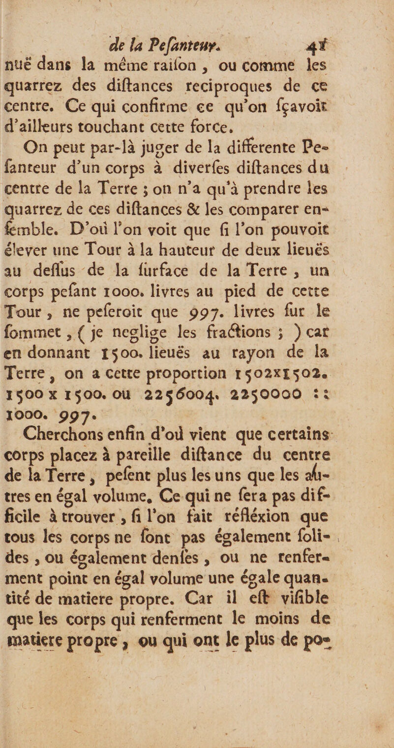 de U Pefanteuy* 4 f nuë dans la meme railon , ou comme les quarrez des diftances réciproques de ce centre. Ce qui confirme ce qu’on fçavoit d’ailleurs touchant cette force. On peut par-là juger de la differente Pe® fanteur d’un corps à diverfes diftances du centre de la Terre ; on n’a qu’à prendre les quarrez de ces diftances &amp; les comparer en¬ semble. D’oii Ton voit que fi l’on pouvoir élever une Tour à la hauteur de deux lieues au defllis de la fiirface de la Terre , un corps pefant 1000. livres au pied de cette Tour, ne peferoit que 997. livres fur le fommet, ( je négligé les fractions 5 ) car en donnant 1500. lieues au rayon de la Terre, on a cette proportion 1502x1502. 1500x1500. ou 2256004% 2250000 :: 1000. 997. Cherchons enfin d*oû vient que certains corps placez à pareille diftance du centre de la Terre &gt; pefènt plus les uns que les a(i- très en égal volume. Ce qui ne fera pas dif¬ ficile à trouver , fi l’on fait réfléxion que tous les corps ne font pas également foli- des j ou également denfes, ou ne renfer- ment point en égal volume une égale quan¬ tité de matière propre. Car il eft vifible que les corps qui renferment le moins de matière propre , ou qui ont le plus de po«
