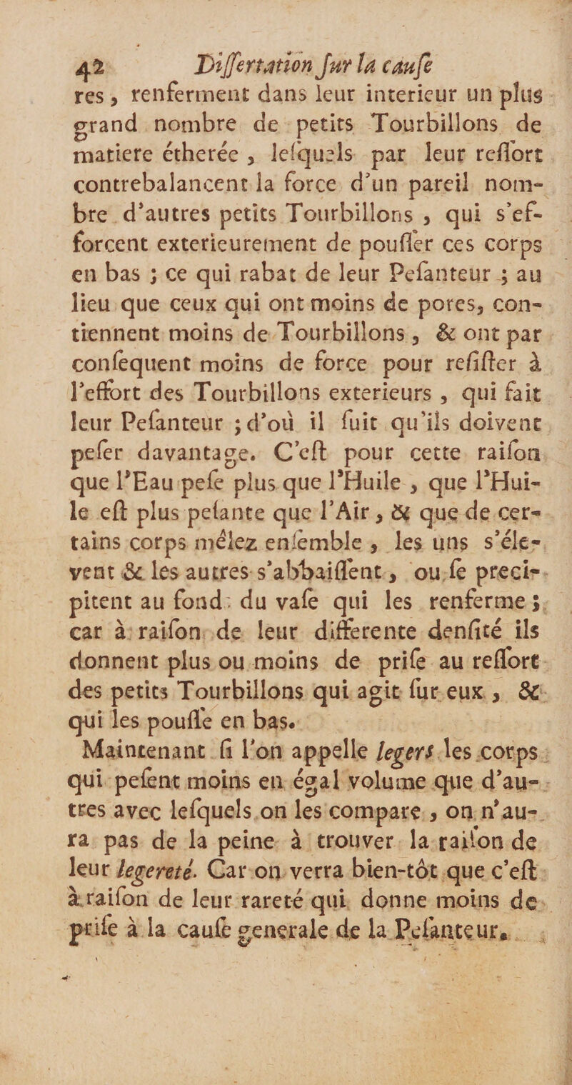 4 ^ Bijfe nation Jhy la eau fi res, renferment dans leur intérieur un plus grand nombre de petits Tourbillons de matière étherée , lefquels par leur relforî contrebalancent la force d’un pareil nom¬ bre d’autres petits Tourbillons , qui s’ef¬ forcent extérieurement de poufler ces corps en bas ; ce qui rabat de leur Pefanteur ; au lieu que ceux qui ont moins de pores, con¬ tiennent moins de Tourbillons, &amp; ont par conséquent moins de force pour refiler à l’effort des Tourbillons extérieurs, qui fait leur Pefanteur ;d’oü il fuit qu’iis doivent peler davantage. C’ell pour cette raifon que PEau pefe plus que PHuile , que PHui- le elt plus pelante que l’Air, &amp; que de cer¬ tains corps mêlez enièmble , les uns s’élè¬ vent &amp; les autres s’abbaiffent, ou le préci¬ pitent au fond du vafe qui les renferme; car à raifon de leur differente denlité ils donnent plus ou moins de prife au reffort des petits Tourbillons qui agit fur eux , &amp; qui les pouffe en bas. Maintenant lî Ton appelle légers les corps qui pefent moins en égal volume que d’au¬ tres avec lefquels on les compare , on n’au¬ ra pas de la peine à trouver la ration de leur legerné. Car on verra bien-tôt que c’ell à raifon de leur rareté qui donne moins de pnfe à la caule generale de la Pefanteur.