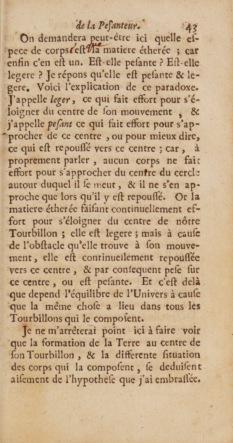 On demandera peut-être ici quelle el- pece de corps f'efmamatiere étherée ; car enfin c’en eft un. Eft-elle pefante ? Elfe elle legere ? Je répons qu’elle eft pelante &amp; le¬ gere. Voici l’explication de ce paradoxe. J’appelle léger, ce qui fait effort pour s’é¬ loigner du centre de Ion mouvement s &amp; j’appelle pefhnt ce qui fait effort pour s’ap- 'procher de ce centre , ou pour mieux dire* ce qui eft repouffé vers ce centre ; car, à proprement parler , aucun corps ne fait effort pour s’approcher du centre du cercle autour duquel il le meut, &amp; il ne s’en ap¬ proche que lors qu’il y eft repouflé. Or la matière étherée faifant continuellement ef¬ fort pour s’éloigner du centre de nôtre Tourbillon ; elle eft legere ; mais à caufe de l’obftacle qu’elle trouve à fon mouve¬ ment, elle eft continuellement repoüflêe vers ce centre , &amp; par confequent pefe fur ce centre , ou eft pefante. Et c’eft delà „ que dépend l’équilibre de l’Univers à caufe que la même chofe a lieu dans tous les Tourbillons qui le composent. Je ne m’arrêterai point ici à faire voir que la formation de la Terre au centre de fon Tourbillon , &amp; la differente fitüation des corps qui la compofent, fe deduifent aifement de l’hypothefe que j’ai embrallée*
