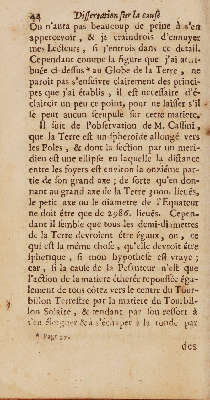 On n'aura pas beaucoup de peine à saem appercevoir , &amp; je craindrois d’ennuyer mes Lecteurs, fi fentrois dans ce detail. Cependant comme la figure que j’ai ar.u-» buée ci deflus*au Globe de la Terre , ne paroit pas s'enfuivre clairement des princi¬ pes que j’ai établis , il eft neceffaire d’é- claircir un peu ce point, pour ne laifi'er s’il le peut aucun lcrupule fur cette matière. Il fuit de Tobfervation de M. Caftini, que la Terre eft un Ipheroïde allongé vers les Pôles , &amp; dont la ièdion par un méri¬ dien eft une ellipfe en laquelle la diftance entre les foyers eft environ la onzième par¬ tie de fon grand axe ; de forte qu’en don¬ nant au grand axe de la Terre 3000. lieues, le petit axe ou le diamètre de l’Equateur ne doit être que de 2986. lieues. Cepen¬ dant il lèmble que tous les demi-dhmetres de la Terre devroient être égaux, ou , ce qui eft la même choie , qu’elle devroit être Ipherique , fi mon hypothelè eft vraye ; car, fi la caule de la Pefanteur n’eft que Taéiion de la matière étherée repouflée éga¬ lement de tous cotez vers le centre du Tour¬ billon Terreftre par la matière du Tourbil¬ lon Solaire , &amp; tendant par fon refiort à s'en éloigner Sc à s'échaper à la ronde par des