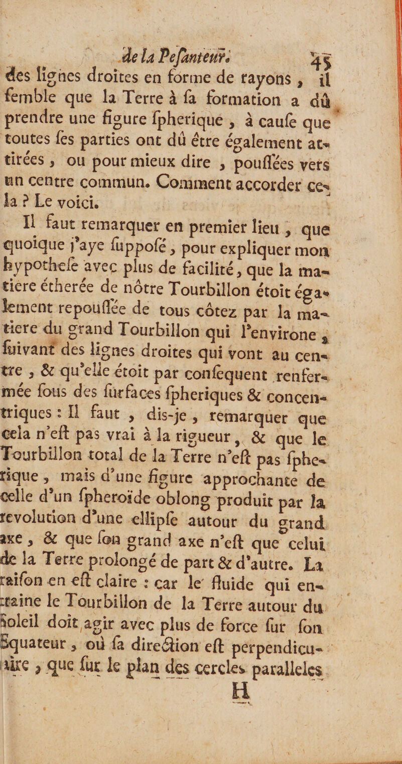 des lignes droites en forme de rayons , il femble que la Terre à fa formation a dû prendre une figure fpherique , à caufe que toutes fes parties ont dû être également at¬ tirées , ou pour mieux dire , pouflêes vers un centre commun. Comment accorder ce** la ? Le voici. Il faut remarquer en premier lieu , que quoique j*aye fuppofe, pour expliquer mon hypothefc avec plus de facilité, que la ma¬ tière étherée de nôtre Tourbillon étoit éga¬ lement repouflee de tous cotez par la ma¬ tière du grand Tourbillon qui Lenyirone s fûivant des lignes droites qui vont au cen¬ tre , &amp; qu elle etoit par coniequent renfer¬ mée fous des furfaces Ipheriques &amp; concen¬ triques ; Il faut , dis-je , remarquer que cela n’eft pas vrai à la rigueur, &amp; que le Tourbillon total de la Terre n eft pas fphe- rique , mais d'une figure approchante de celle dsun fpheroïde oblong produit par îa révolution d’une eîlipfe autour du &lt;xrand axe , &amp; que fon grand axe n'eft que celui de la Terre prolongé de part &amp; d’autre. La r&amp;ifon en eft claire ; car le fluide qui en- :raine le Tourbillon de la Terre autour du Soleil doit agir avec plus de force fur fon Equateur, ou là direélion eft perpendicu- ^ que fia: le plan des cercles parallèles H