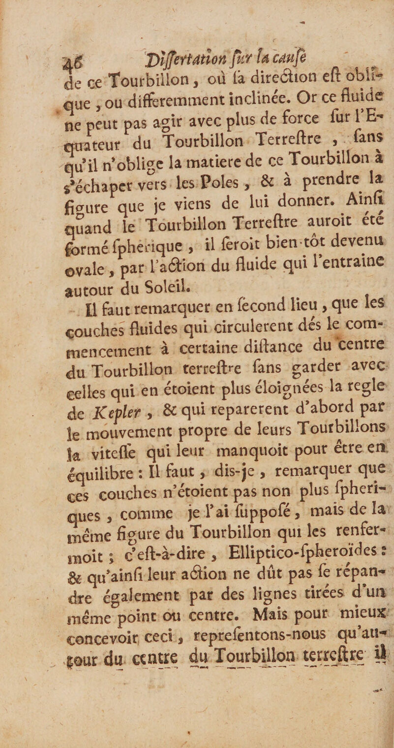 a g 2)ïjJeŸtdtîon fur la caufè de ce Tourbillon, où là direâion eft obli¬ que , ou différemment inclinée. Or ce fluide ne peut pas agir avec plus de force lur 1 E- qtrateur du Tourbillon Terreftre , fans qu il n oblige la matière de ce Tourbillon a s’échapcr vers les Pôles , &amp; à prendre la figure que je viens de lui donner. Ainft quand le Tourbillon Terreftre auroit été formé fphenque , il ferolt bien tôt devenu ovale, par l’aétion du fluide qui 1 entraine autour du Soleil. Il faut remarquer en fécond lieu , que les couches fluides qui circulèrent dés le com¬ mencement à certaine diftance du centre du Tourbillon terreftre fans garder avec celles qui en étoient plus éloignées la réglé de Kepler , &amp; qui reparerent d’abord par le mouvement propre de leurs Tourbillons Sa vitefle qui leur manquoit pour être en équilibre : Il faut, dis-je , remarquer que ces couches n’étoient pas non plus fpheri- ques , comme je l’ai fuppofé, mais de la même figure du Tourbillon qui les renfer- moit ; ^eft-à-dire , Elliptico-fpheroïdes t &amp; qu’ainfl leur aâion ne dût pas fe répan¬ dre également par des lignes tirées d’un même point ou centre. Mais pour mieux concevoir ceci * reprefentons-nous qu’au- pur du centre du Tourbillon terreftre ü