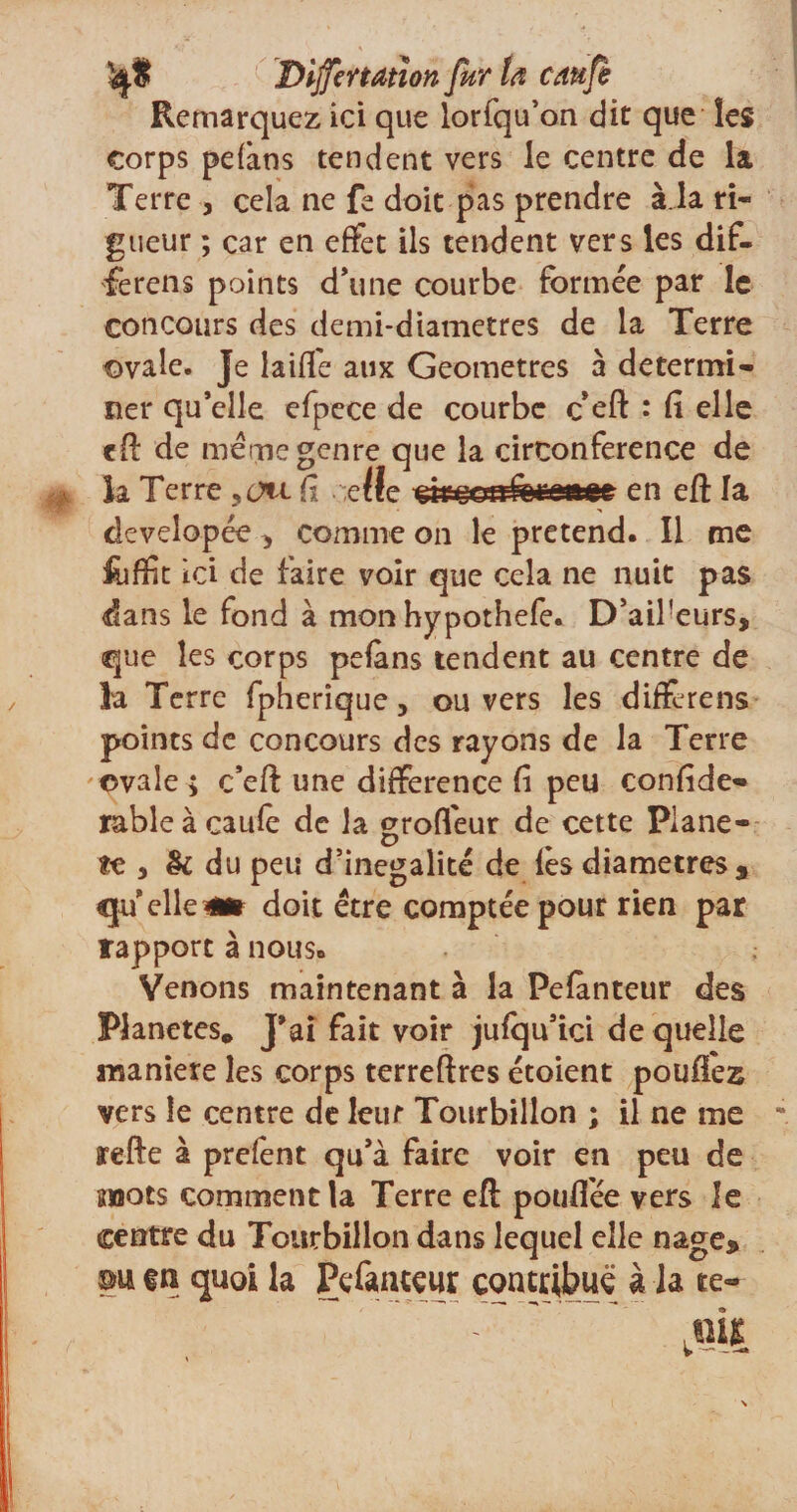 Remarquez ici que lorfqu’on dit que les corps pefàns tendent vers le centre de la Terre , cela ne fe doit pas prendre à.la ri¬ gueur ; car en effet ils tendent vers les dif- ferens points d’une courbe formée par le concours des demi-diametres de la Terre ovale. Je laide aux Geometres à détermi¬ ner qu’elle efpece de courbe c eft : (î elle eft de meme genre que la circonférence de îa Terre Ci cilç en eft la developée comme on le prétend. Il me fcffit ici de faire voir que cela ne nuit pas dans le fond à mon hypothefe. D’aifeurs, que les corps pefàns tendent au centre de la Terre fpherîque, ou vers les difïèrens points de concours des rayons de la Terre ovale ; c’eft une différence fi peu confîde- rabîe à caufe de la groffeur de cette Planè¬ te du peu d’inégalité de lès diamètres , le qu elle a* doit être comptée pour rien par rapport à nous. Venons maintenant à la Pefànteur des Planètes* J’ai fait voir jufqu’ici de quelle maniéré les corps terreftres étoient pouflez vers le centre de lent Tourbillon ; il ne me refte à prefènt qu’à faire voir en peu de mots comment la Terre eft poufiée vers le centre du Tourbillon dans lequel elle nage* m en quoi la Pefanteur contribue à la te-