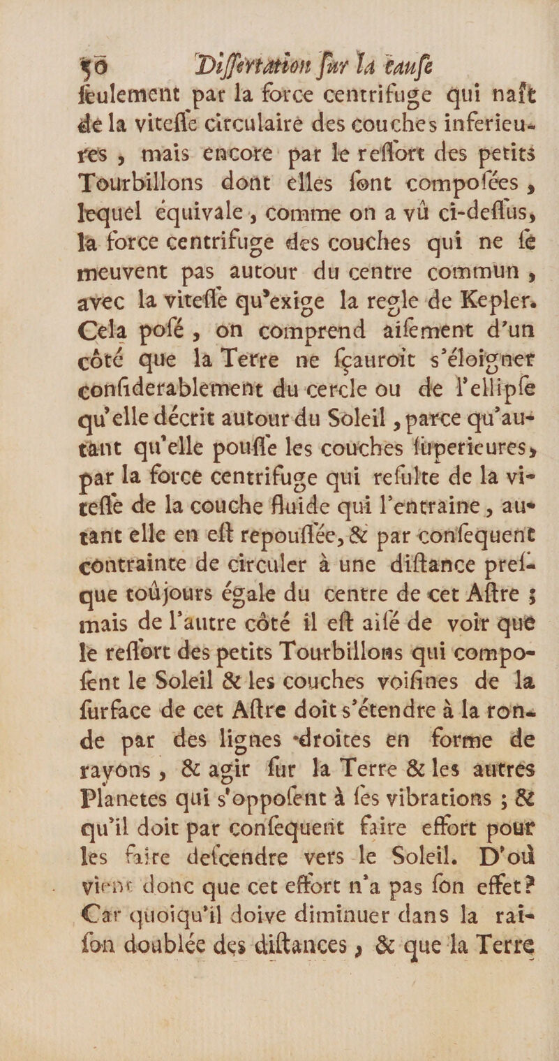feulement par la force centrifuge qui naît dé la vitefle circulaire des couches inferieu¬ res , mais encore par le reffort des petits Tourbillons dont elles font compolees , lequel équivale , comme on a vu ci-deffus, la force centrifuge des couches qui ne fe meuvent pas autour du centre commun , avec la viteffe qu*exige la réglé de Kepler* Cela pofé , on comprend aifement d'un côté que la Terre ne fçauroit s'éloigner coniîderablement du cercle ou de Telliple qu elle décrit autour du Soleil, parce qu'au- tant qu’elle pouffe les couches füperieures* par la force centrifuge qui refulte de la vi¬ teffe de la couche fluide qui l'entraine, au¬ tant elle en eft repouflée,&amp; par confequenC contrainte de circuler à une diftance prel- que toujours égale du centre de cet Aftre ; mais de l'autre côté il eft ailé de voir que le reflbrt des petits Tourbillons qui compo- fent le Soleil &amp; les couches voiftnes de la furface de cet Aftre doit s'étendre à la ron* de par des lignes ‘droites en forme de rayons , &amp; agir fur la Terre &amp; les autres Planètes qui s’oppofent à fes vibrations ; &amp; qu’il doit par confequetit faire effort pour les faire deicendre vers le Soleil. D’oil vient donc que cet effort n'a pas fon effet? Car quoiqu'il doive diminuer dans la rat¬ ion doublée des diftances &gt; &amp; que la Terre