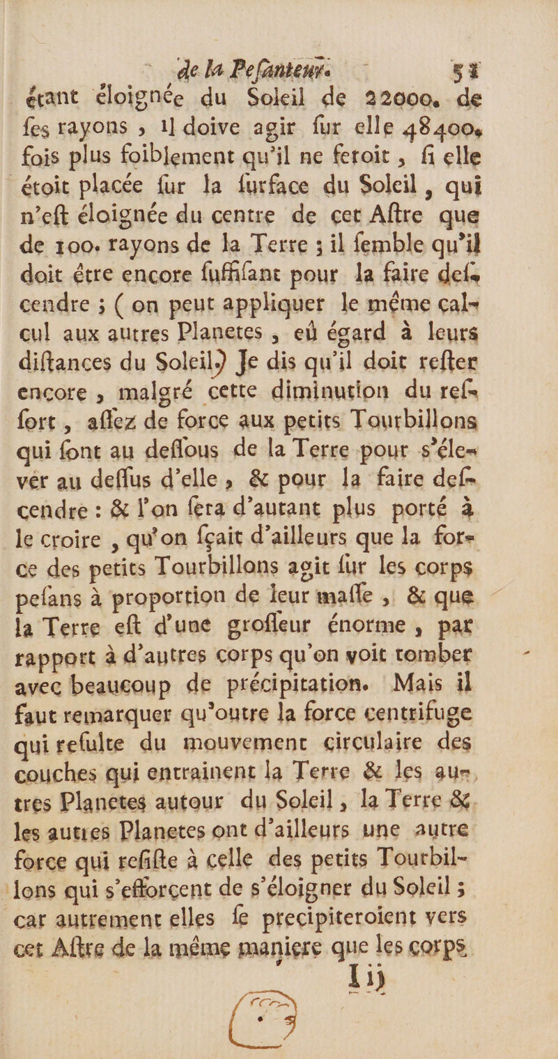 étant éloignée du Soleil de 22000. de fe$ rayons , il doive agir fur elle 48400* fois plus foiblement qu’il ne feroit, lî elle étoit placée fur la furface du Soleil, qui n’eft éloignée du centre de cet Aftre que de 100. rayons de la Terre 5 il lemble qu’il doit être encore fviffifant pour la faire defo cendre 5 ( on peut appliquer le meme cal-» cul aux autres Planètes , eû égard à leurs diftances du SoleiK) Je dis qu’il doit refter encore &gt; malgré cette diminution du rei* fort, affez de force aux petits Tourbillons qui font au deffous de la Terre pour s’éle* ver au deflus d’elle , &amp; pour la faire defo cendre : &amp; Ton fera d’autant plus porté à le croire , qu’on fçait d’ailleurs que la for* ce des petits Tourbillons agit fur les corps pefans à proportion de leur tnalfe , &amp; que la Terre eft d’une grofléur énorme , par rapport à d’autres corps qu’on voit tomber avec beaucoup de précipitation. Mais il faut remarquer qu’outre la force centrifuge qui refulte du mouvement circulaire des couches qui entraînent la Terre &amp; les au¬ tres Planètes autour du Soleil, la Terre 8c les aunes Planètes ont d’ailleurs une autre force qui refifte à celle des petits Tourbil¬ lons qui s’efforcent de s’éloigner du Soleil ; car autrement elles fe precipiteroient vers cet Âftre de la meme maniéré que les corps