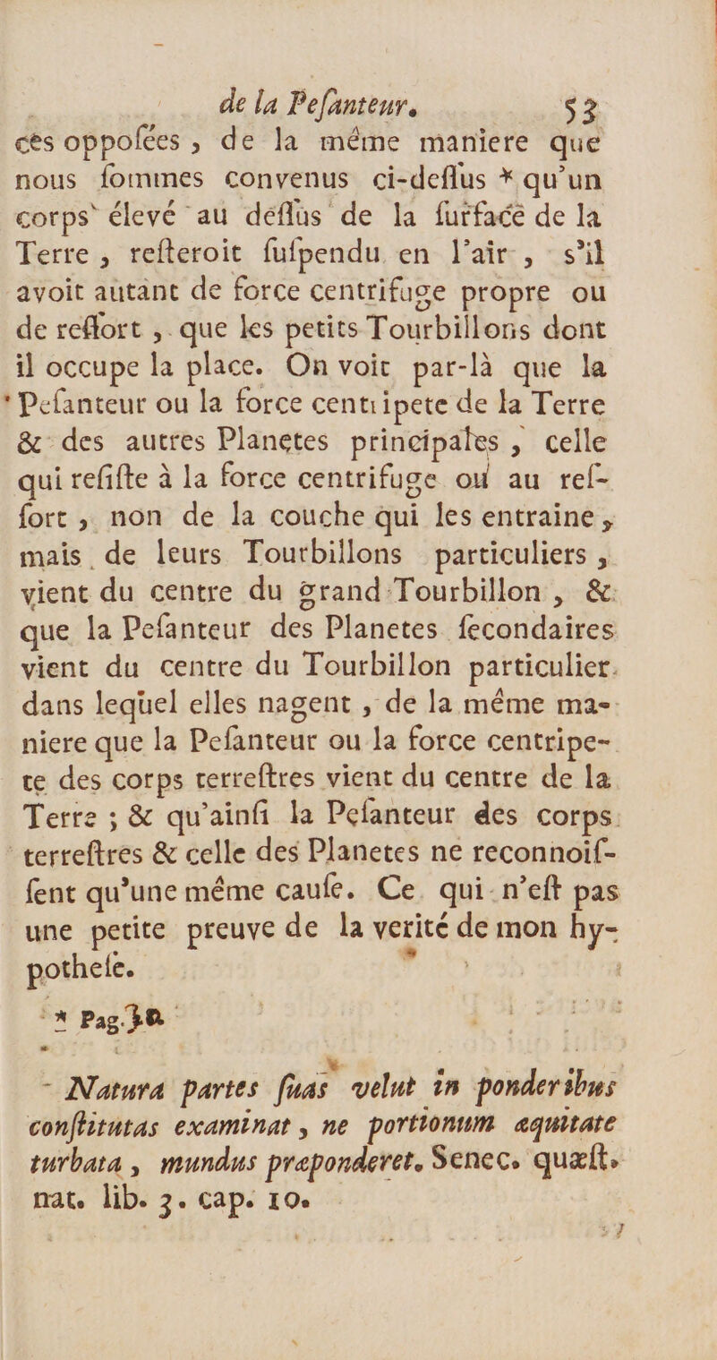 de la Fefauteur» 5 ^ <£s oppofees, de la meme maniéré que nous iommes convenus ci-defliis * qu’un eorpsv élevé au deflus de la furface de la Terre } refteroit fuipendu en l’air , s’il avoir autant de force centrifuge propre ou de reflort , que les petits Tourbillons dont il occupe la place. On voir par-là que la * Pefanteur ou la force centiipete de la Terre &amp; des autres Planètes principales , celle qui refifte à la force centrifuge oii au ref- fort , non de la couche qui les entraîne ÿ mais de leurs Tourbillons particuliers, vient du centre du grand Tourbillon > &amp; que la Pefanteur des Planètes fecondaires vient du centre du Tourbillon particulier dans lequel elles nagent, de la meme ma* niere que la Pefanteur ou la force centripè¬ te des corps terreftres vient du centre de la Terre ; &amp; qu’ainft la Pçianteur des corps terreftres &amp; celle des Planètes ne reconnoif- fent qu’une même caufe. Ce qui n’eft pas une petite preuve de la vérité de mon hy- pothelê. * Pag-J** m 1 â • Nature partes fuas velut in ponderibus conjHtutas examinât, ne portïonnm œqnïtate turbata , mundus prœponderet. Senec. quæft*