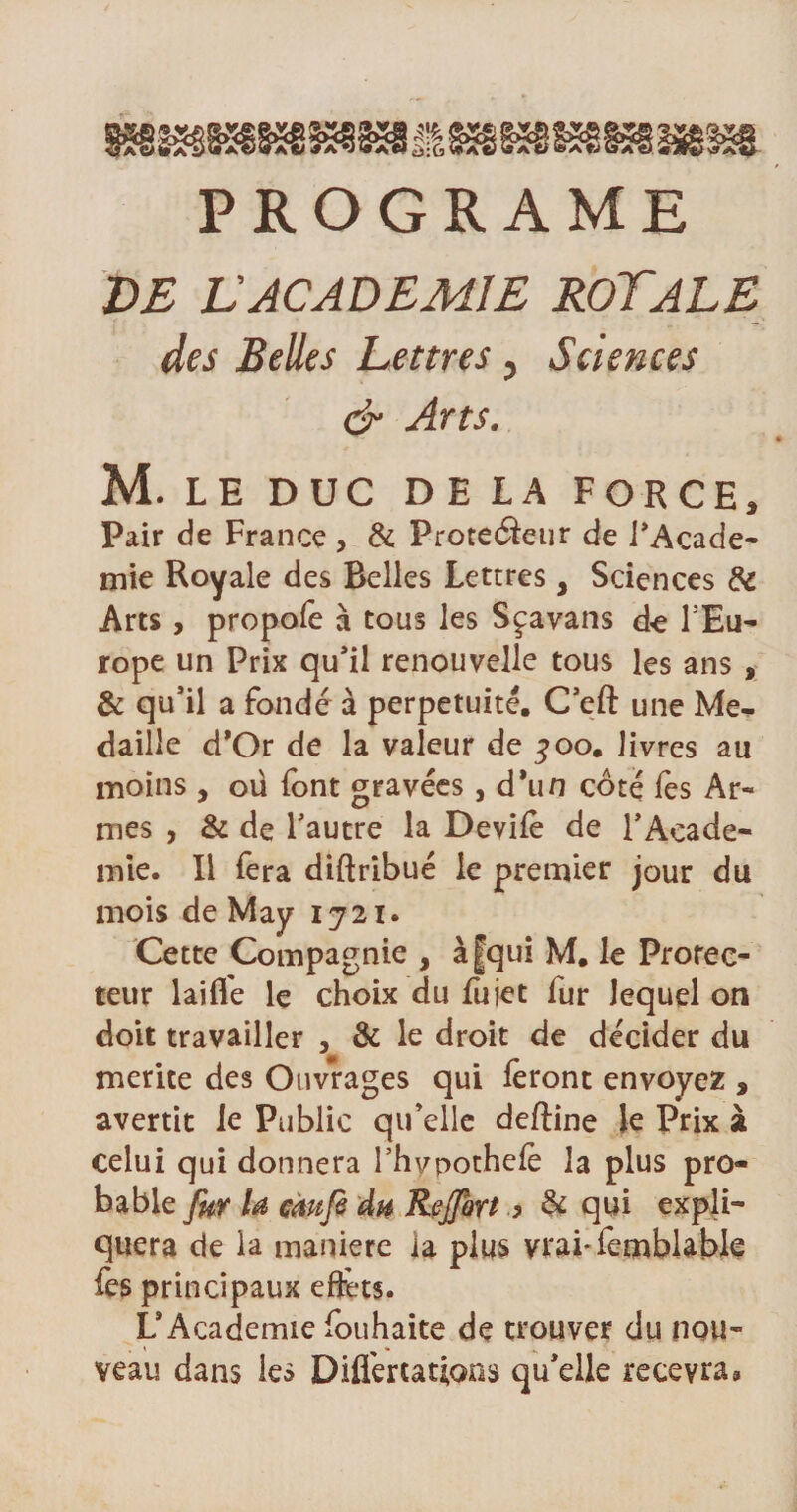 PROGRAME DE VACADEMIE ROYALE des Belles Lettres, Sciences &amp; Arts. M. LE DUC DELA FORCE, Pair de France , &amp; Proteâeur de l’Acade¬ mie Royale des Belles Lettres, Sciences &amp; Arts, propofe à tous les Sçavans de l’Eu- rope un Prix qu’il renouvelle tous les ans , &amp; qu’il a fondé à perpétuité. C’eft une Mé¬ daillé d'Or de la valeur de joo. livres au moins, où font gravées, d*un coté fes Ar¬ mes , &amp; de l’autre la Devifè de l’Acade¬ mie. Il fera diftribué le premier jour du mois de May 1721. Cette Compagnie , à|qui M. le Protec¬ teur laifl'e le choix du fujet fur lequel on doit travailler , &amp; le droit de décider du mérité des Ouvrages qui feront envoyez , avertit le Public qu’elle deftine le Prix à celui qui donnera l’hvpothefe la plus pro¬ bable fur la câufî àh Rejfort ,&gt; &amp; qui expli¬ quera de la maniéré la plus vrai-femblable fes principaux effets. L’Academie fouhaite de trouver du nou¬ veau dans les Difl'ertaûons qu’elle recevra»