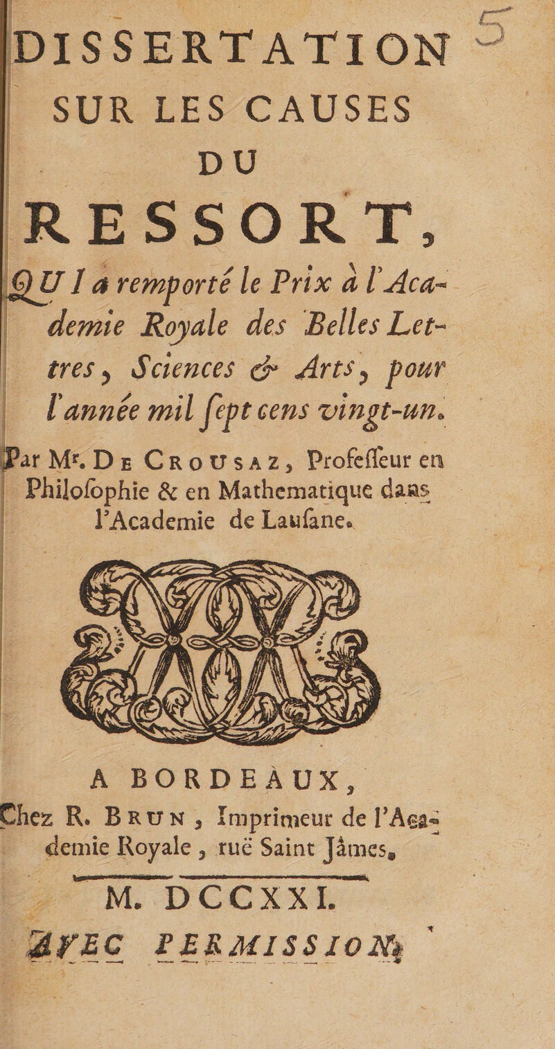 SUR LES CAUSES DO RESSORT, âÿi a remporté le Prix à lAca-* demie Royale des Belles Let-- très ^ Sciences &amp; Arts^ pour ïannée mil fept cens vingt-un. iJPar M*^. De CroUsaz, Profefleur en Philofophîe &amp; en Mathématique dans PAcademie de Laufane* A BORDEAUX, Chez R. Brun , Imprimeut de demie Royale , rue Saint James,  m7 DCCXXL^ lEKMISSIONi