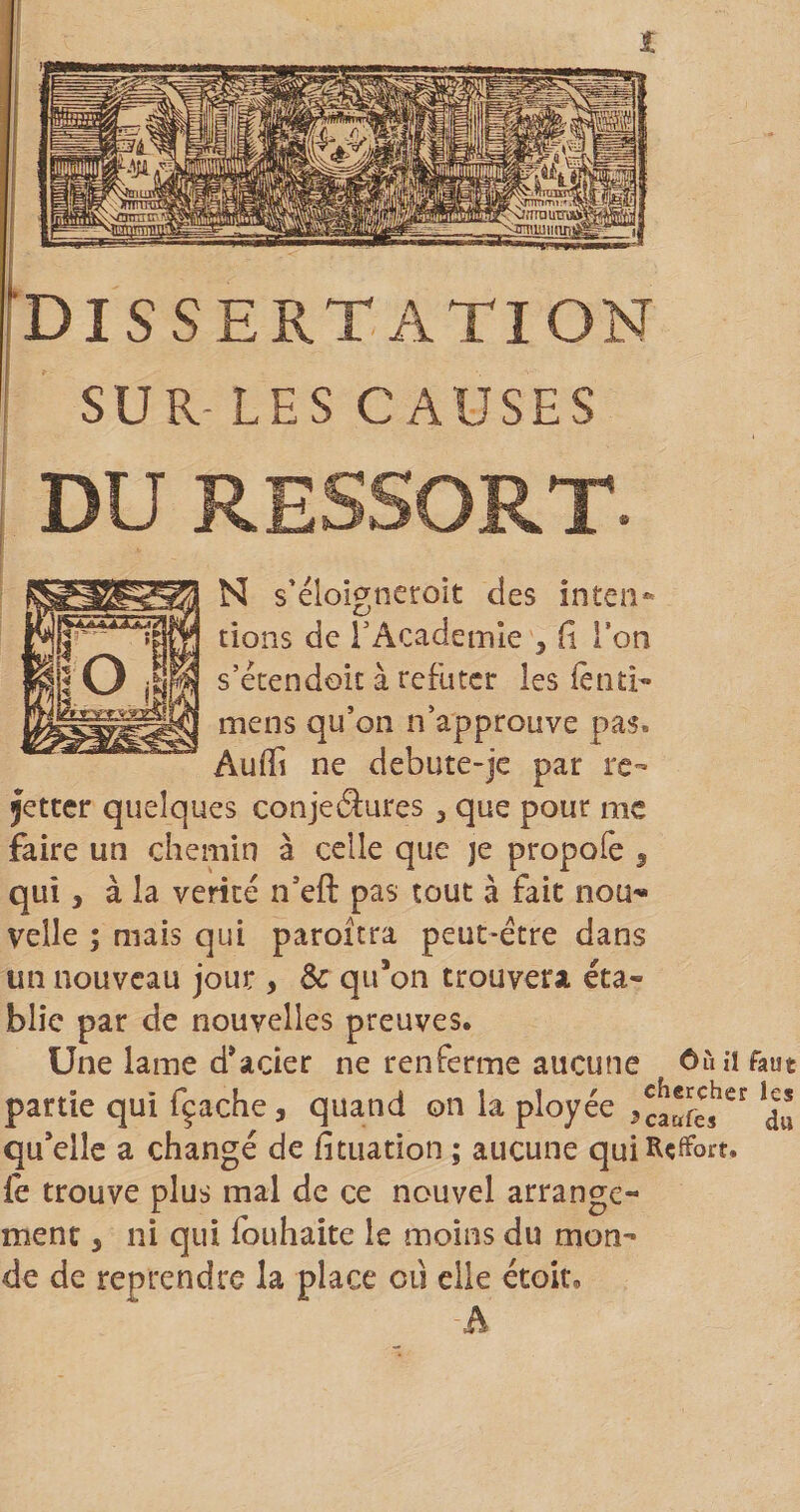 I SUR-LES CAUSES DU RESSORT. N s'éloigncroit des inten*» tions de TAcademle , f\ Ton s’étendoic à réfuter les lètiti- mens qu’on n’approuve pas. Auffi ne debute-je par re- jetter quelques conjeâures , que pour me faire un chemin à celle que je propofe 3 qui 3 à la vérité n’eft pas tout à fait nou'» velle ; mais qui paroîtra peut-être dans un nouveau jour , Sc qu*on trouvera éta¬ blie par de nouvelles preuves. Une lame d*acier ne renferme aucune faut partie qui fçaehe, quand on la ployée du qu*ellc a changé de fituation ; aucune qui Report, {è trouve plus mal de ce nouvel arrange¬ ment 3 ni qui fouhaite le moins du mon¬ de de reprendre la place ou elle étoit, A