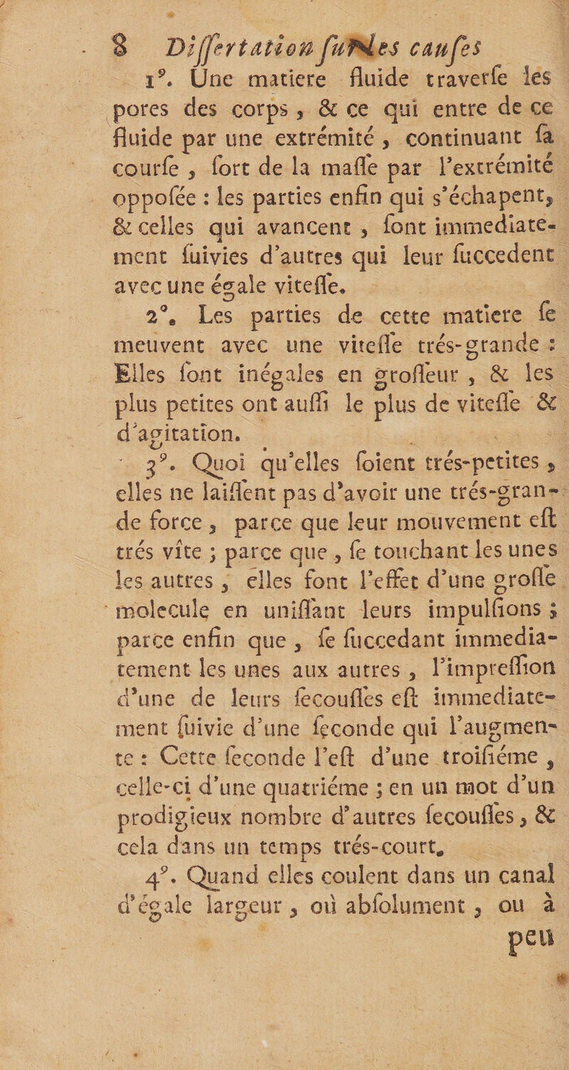 Une matière fluide traverfe les pores des corps, &amp; ce qui entre de ce fluide par une extrémité , continuant la courlê , fort de la mafle par Textrémité oppofée : les parties enfin qui s*échapent, &amp; celles qui avancent , font immédiate¬ ment iuivies d’autres qui leur fuccedent avec une é^ale vîtefle^ ^ /• 2®, Les parties de cette matière le meuvent avec une vitefle très-grande ; Elles font inégales en grofl'eur , 8c les plus petites ont aufii le plus de vitefl'e d’apitatîon. Quoi qu’elles foient tres-petites j elles ne laiflent pas d*avoir une très-gran¬ de force y parce que leur mouvement efl: très vite ; parce que , fe touchant les unes les autres, elles font l’effet d’une grofle molécule en unifiant leurs impulflons ; parce enfin que , fe fiiccedant immédia¬ tement les unes aux autres, l’impreffion dhine de leurs fècoufles efl: immédiate¬ ment fuivie d’une fçconde qui l’augmen¬ te : Cette fécondé l’efl: d’une troifième , celle-ci d’une quatrième ; en un mot d’un prodigieux nombre d’autres fecoufl'es, &amp; cela dans un temps très-court. 4^. Quand elles coulent dans un canal d’égale largeur ^ ou abfolument, ou à