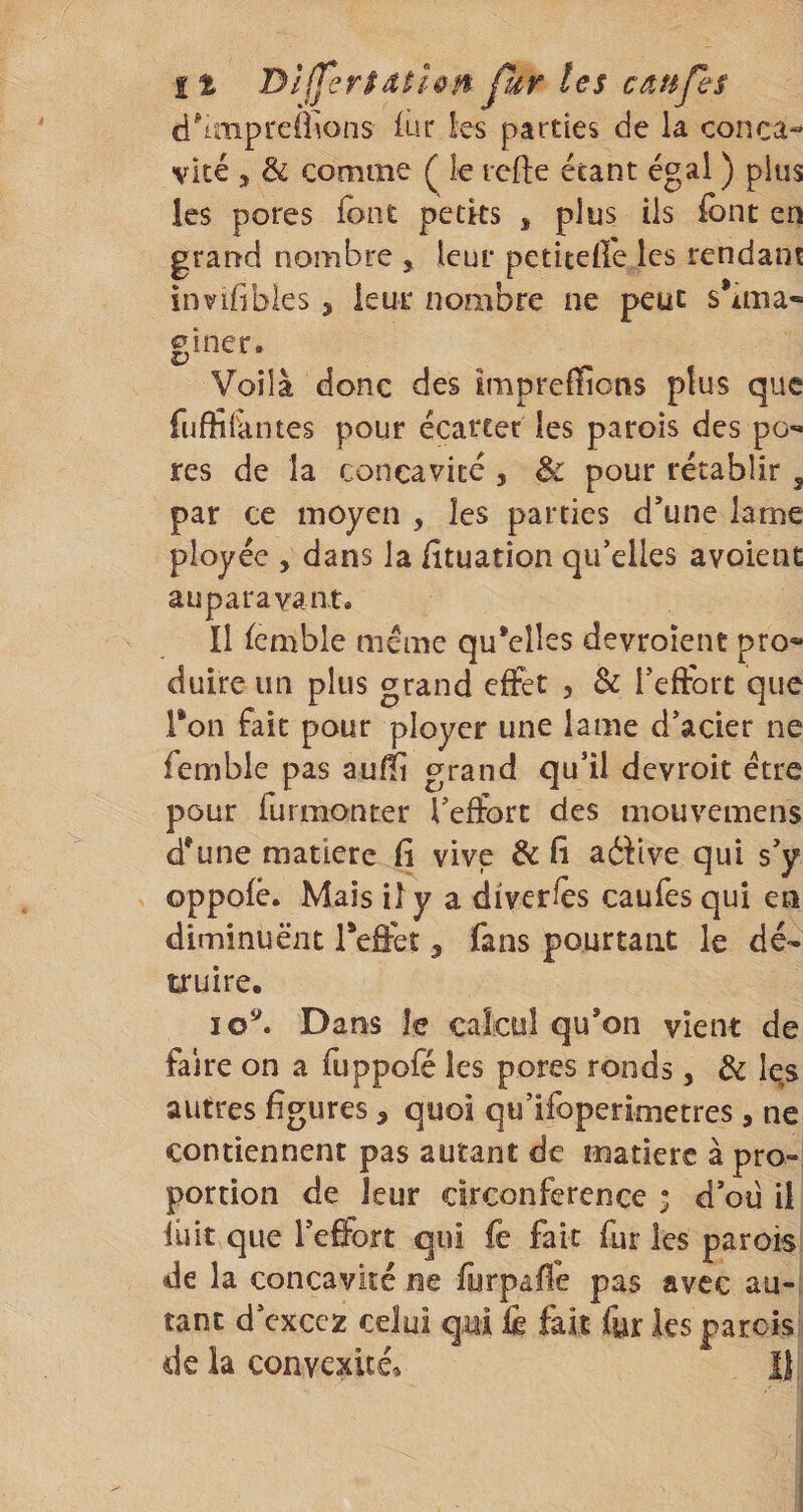 it Dl(fer$dthn Jhr les câtifes d^impreÔ^ons iur les parties de la conci^ vite , &amp; comme ( k rcfte étant égal ) plus les pores font petks , plus iis font en grand nombre , leur petiteife les rendant invifibles , leur nombre ne peut s*ima« f iner. Voilà donc des imprefflons plus que fufïîi'antes pour écarter les parois des po¬ res de la concavité , &amp; pour rétablir , par ce moyen , les parties d’une lame ployée , dans la lituatîon qu’elles avoient auparavant» Il Semble meme qu*elles devroîent pro« duire un plus grand effet , &amp; Teftort que Ton fait pour ployer une lame d’acier ne femble pas aufîi grand qu’il devroit être pour furmonter Tefforc des mouvemens d*une matière fi vive &amp; fi aéfive qui s’y oppofè. Mais il y a diverfès caufes qui en diminuent Tefïet, fans pourtant le dé¬ truire, lo^ Dans le calcul qu’on vient de faire on a fuppofé les pores ronds, de les autres figures, quoi qu’ifoperimctres, ne contiennent pas autant de matière à pro¬ portion de leur circonférence ; d’oü il luit que l’effort qui fe fait fur les parois de la concavité ne furpaffe pas avec au¬ tant d’cxccz celui qui fo fait fur les parois de la convexité» I)