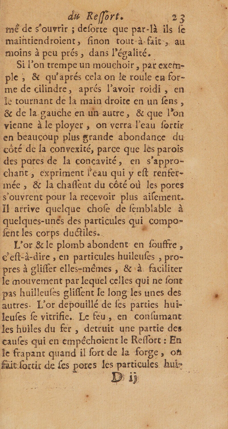 me de s^ounir ; dcforte que par-là ils fc maihtiendroient, finon tout à fâit ^ au moins à peu prés, dans régalité. Si Ton trempe un mouehoir, par exem¬ ple &amp; qu*après cela on lé roule en for¬ me de dlindre, apres Tavoir roidi , en le tournant de la main droite en un fens, 3c de la gauche en un autre, &amp; que l*on vienne à le ployer , on verra l’eau fdrtir en beaucoup plus grande abondance du côté de la convexité, parce que lès parois des pores de la concavité, en s’appro¬ chant , expriment Tèau qui y eft renfer¬ mée , &amp; la chaflènt du côté ou les pores s’ouvrent pour la recevoir plus aifemento îl arrive quelque chofè de iemblable à quelques-unes des particules qui compo- fent les corps duâiles» L’or 3c le plomb abondent en fbuflfre , c^eft-à-dirc , en particules huiîeufès , pro¬ pres à gliffer elles^mémes, &amp; à faciliter le mouvement par lequel celles qui ne font pas huilîeulês gliflent Te long les unes des autres* L’or dépouillé de lès parties hui- leufes le vitrifie. Le feu , en confumant les huiles du fer , détruit une partie des caufes qui en empéchoient le Reflbrt : En le frapant quand il fort de la forge , oh £àit:fortk de fes pores les particules hul^