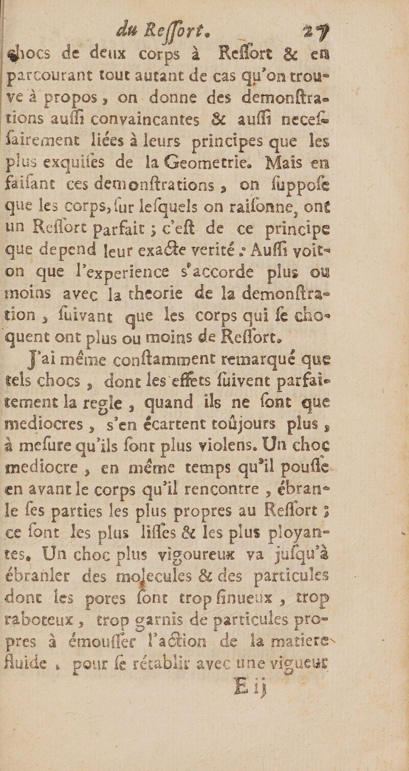 du Rejforfm t'f ^locs de deux corps à RclTort &amp; cra parcourant tout autant de cas qu’on trou* ve à propos, on donne des demonftra- îions auffi convaincantes &amp; aullî nccei^ faireoient liées à leurs principes que les plus exquifes de la Geometrie, Mais tn fa liant ces déni onftra dons ^ on fuppofc que les corps, fur lefquels on raifonnej onS un RelTorc parfait ; c’eft de ce principe que dépend leur exaéle véritéAuffi voit=» on que Texperience s^accorde plus ou moins avec la théorie de la demonftra*» tion , fuivant que les corps qui fe cho»* quent ont plus ou moins de Reffort, J*ai même conftamment remarque que tels chocs , dont les effets fùivent parfai¬ tement la réglé , quand ils ne font que médiocres , s’en écartent toujours plus ^ à mefure qu’ils font plus violens. Un choc médiocre , en meme temps qu*il pouüe en avant le corps qu’il rencontre , ébran* le Tes parties les plus propres au Reffort l ce font les plus lifles Si les plus ployan» tes. Un choc plus vigoureux va jufqu’à ébranler des mojecules 3c des particules dont les pores font trop finueux , trop raboteux , trop garnis de particules pro¬ pres à émouffer Taction de la madere^ fluide » pour iè rétablir avec une vigucic El)