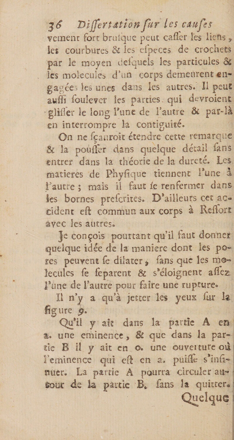 vemenr fort bmlque peut cailer l'es liens ^ les courbures &amp; les efpeces de crochets par le moyen delquels les particules ks molécules d'un corps demeurent €ii* gagées les unes dans les autres/ Il peut suffi foule^er les parties, qui devroient gliiler le long Time de l’autre 6c par-là en interrompre la contiguïté. On ne fçauroit étendre cette remarque Sc la pouiler dans quelque détail fans entrer dans la théorie de la dureté. Les matières de Phyltque tiennent i*une à l’autre ; mais U faut ie renfermer dans ks bornes preferkes. D*ailleurs cet ac« cident eft commun aux corps a Keiiort avec les autres. Je conçois pourtant qu’il faut donner quelque idée de la maniéré dont les po^ res peuvent fe dilater ^ fans que les mo¬ lécules fe feparent &amp; skîoignent afleg l*une de Tautre pour faire une rupture. Il n’y a qu’à jeteer les yeux far la figure Qu*ii y ait dans la partie A eîi ' t. une eminence, que dans la par¬ tie B il Y ait en o. une ouveuurc oâi reminence qui eft en a, puiÆ s*inil- . nucr. La partie A pourra circuler au- - &lt;ds ia partie fans la quitter» 3