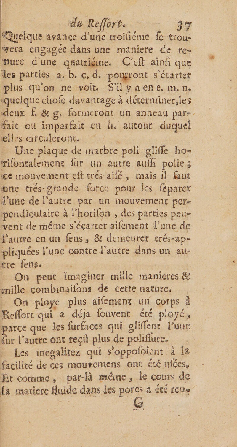 dU' ReJforti&gt; ■Quelque avance d’une troidéme fè trou-* ?era engagée dans une maniéré de re- nure d’une quatrième. C’eft aiafi que les parties a. b. c. d. poiyrront s’écarter plus qu’on ne voit- S’il y a en e. in. n. quelque ebofe davantage à déterminer,les deux t &amp; g, formeront un anneau par- ‘fait ou imparfait eu h. autour duquel »eU s circuleront. Une plaque de marbre poli gllfïe bo« Tifontalernent fur un autre auffi polie 5 ce mouvement cft très aife , mais il ^auc -nne très-grande force pour les ftparer i’uee de Pautre par un mouvement per¬ pendiculaire à rhorilbn , des parties peu¬ vent de meme s’écarter aifement l’une de Tautre en un lens, 8c demeurer erés&gt;“ap“ pliquées Tune contre l’autre dans un au« cre lêns* On peut imaginer mille maniérés 8t. mille combinaifons de cette nature» On ployé plus aifement un corps â Reflbrt qui a déjà fouvent été ployé ^ parce que ks furÉccs qui gliflent i^une fur Tautre ont reçu plus de poIilTure, Les inegalitez qui s*oppo(bient à h facilité de ces mouvemens ont été afées^ Et comme , par-là même , le cours de la matkre fluide dans les pores a été reo®