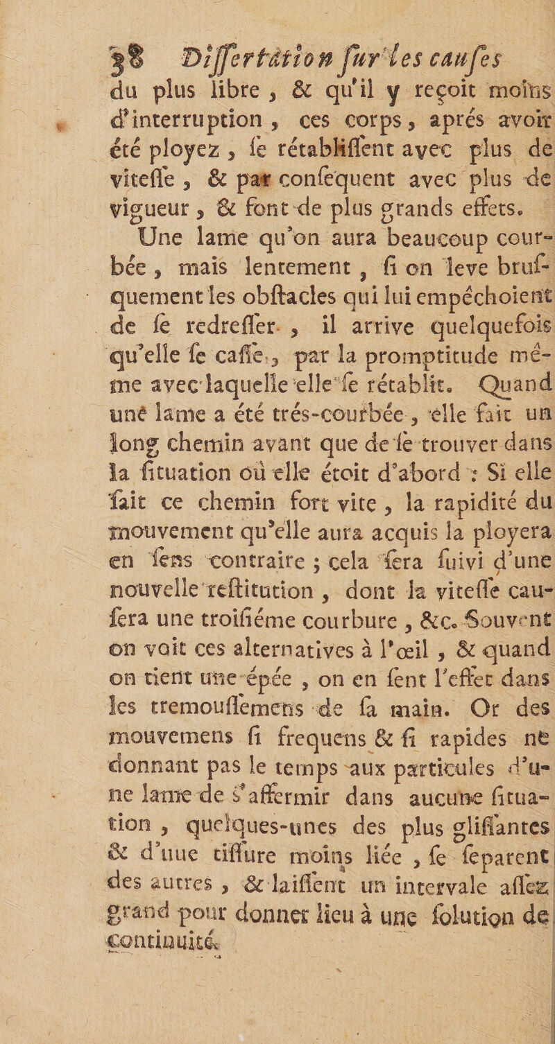 du plus libre , &amp; qu'il y reçoit moitiS d'interruption , ces corps, après avoit été ployez , Te rétabHflcnt avec plus de vitefle , &amp; p^ confequent avec plus de vigueur , font de plus grands effets. Une lame qu*on aura beaucoup cour¬ bée , mais lentement , il on leve bruf- quementles obftacles qui lui empéchoient de fe redreffer- , il arrive quelquefois qu’elle fe caffc 3 pat la promptitude me¬ me avecdaquelîe elleie rétablit. Quand une lame a été trés-courbée , elle fait un long chemin avant que de le trouver dans la iituation oü elle étoit d’abord .* Sï elle fait ce chemin fort vite , la rapidité du mouvement qu’elle aura acquis la ployera en lens contraire ; cela {êra fuivi d’une nouvelle reftitudon , dont la viteffe cau- fera une troUléme courbure , &amp;c« Souvent on voit ces alternatives à l’œil , &amp; quand on tient une épée , on en fènt Teffec dans les tremouflemens de (a main. Or des mouvemens (1 frequens &amp; il rapides ne donnant pas le temps aux particules d’u¬ ne lame de s'affermir dans aucune (Itua- tion , quelques-unes des plus gliffantes &amp; d’uLie tifïure moins liée , fe feparcnti des autres , &amp; laident un intervale allés; grand pour donner lieu à une folution de continuité