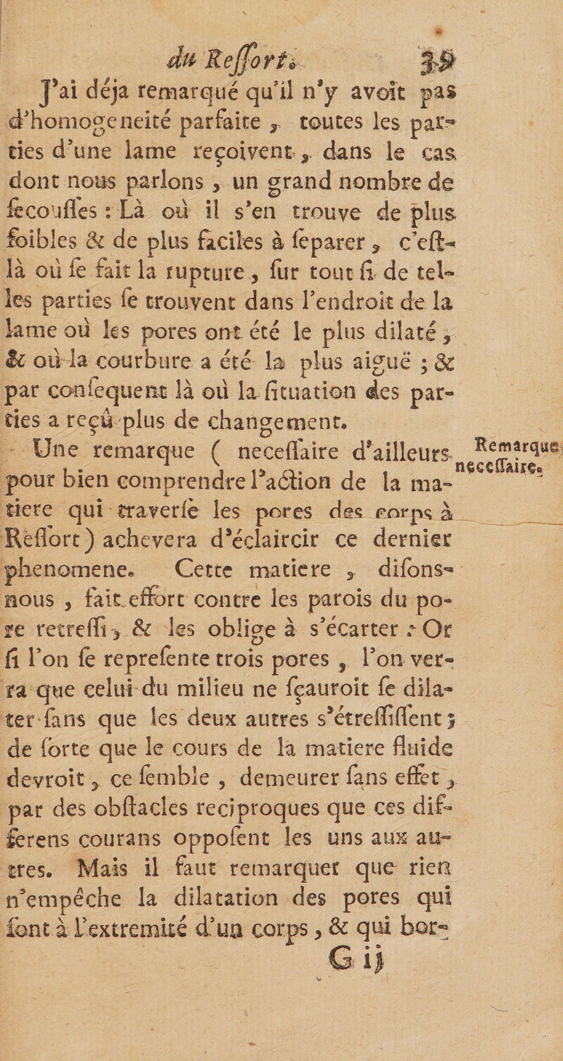 M Rejforté 3# J’ai déjà remarqué qu’il n’y avoit pas d’honiogeneité parfaite ,, toutes les par”* des d’une lame reçoivent , dans le cas dont nous parlons, un grand nombre de fccoufles : Là ou il s*en trouve de plus foibles de plus faciles à le parer , c’eft-- là oü iè fait la rupture , fur tout ii de tel¬ les parties le trouvent dans l’endrok de la lame oü ks pores ont été le plus dilaté, h ou la courbure a été la plus aiguë ; Ôe par confequeat là oü lafituation des par¬ ties a reçu plus de changement. Une remarque ( neceffaire d’ailleurs , . ^ ion- I « tieecCTairç. pour bien comprendre! action de la ma¬ dère qui traverlè les pores des porps à Rèfforc) achèvera d’éclaircir ce dernier plienomene. Cette maticre , difons- nous 5 fait„effi)rt contre les parois du po- ïe retreffii &amp; les obligea s’écartera Or fi l’on fè repreknte trois pores , l’on ver¬ ra que celui du milieu ne fçauroit fe dila¬ ter fans que les deux autres s’étrefflflcnt 5 de forte que le cours de la matière fluide devroit, ce femble , demeurer fans effet , par des obftacles réciproques que ces dif- ferens courans oppofent les uns aux au¬ tres. Mais il faut remarquer que rieü n’empêche la dilatation des pores qui font à rextremké d’ua corps, &amp; qui bor-