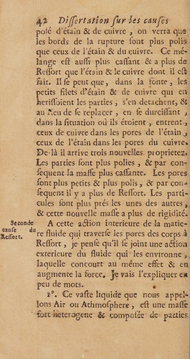 DîjJ'ertaiion fur les cdufes pôle d'étain &amp; de cuivre ^ on verra qus les bords de la rupture font plus polis que ceux de Tétain di du cuivre. Ce mér lange eft auffl plus caflant &amp; a plus de Keflbrt que Tétain &amp;k cuivre dont il eft fait. îl le peut que 5 dans la fonte , les petits filets d*étain de de cuivre qui en lieriflbient les parties, s'en détachent, de au i'Ieu de fe replacer , en fè durciflant ^ dans la fituation ou ils érolent entrent &gt; ceux de cuivre dans les pores de Tétain,, ceux de Tétain dans les pores du cuivre». Pe là il arrive trois nouvelles, piopriete^» Les parties font plus polies , &amp; par con^t fequenî-la maffe plus caflantc,^ Les pores font plus petits &amp; plus polis, de par con^ fequent il y a plus de Refiort. Les parti¬ cules font plus prés les unes des autres ^ de cette nouvelle malle a plus de rigidités Sceonée A cette aéiion intérieure de la matie- fluide qui traverlè les pores des corps à Reflbrt, je penle qu'il fe joint une aéiioa extérieure du fluide qui les environne, laquelle concourt au meme effet de en augmente la force» Je vais l'expliquer ea peu de mots, , î^. Ce vaffe liquide que nous appel¬ ions Air ou Athmofphere , efl: une mafle ' fort lieteragene êc compoiee de parties