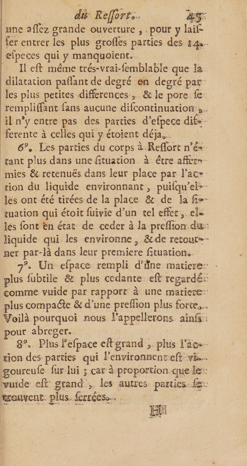dè R elfort o ^^ une aflez grande ouverture j pour y laif* fer entrer les plus groflis parties des 14» efpeces qui y manquoiento Il eft meme trés-vrai-fèmblable que la dilatation paffant de degré e-n degré par les plus petites diferences 5 &amp; le pore fe remplilfancdans aucune difcontinuation a , il n*y entre pas des parties d’efpece dif¬ ferente à celles qui y étoient déjà». 6^m Les parties du corps à Reflbrt n'f tant plus dans une fituation à être mies ^ retenues dans leur place par Fac^ îion du liquide environnant ^ puirqu’el:^ - les ont été tirées de la place êt de la tuation qui étoit fuivie d’un tel efet ^ et* les font en état de ceder à la preffiomdyt^ 1 liquide qui les environne ^ &amp; de retour» - ner par-là dans leur première fituationà Un efpace rempli d'âne matierar plus fiibtîie éi plus cedante efi: regardéi* comme vuide par rapport à une matière ' plus compadle &amp; d’une preffion plus fortes.,. Voilà pourquoi nous rappellerons ainfi i pour abréger» 8^0 Plus Fefpace eft grand ^ plus Fâc-^- don des parties qui Fenvironnent eft goureufe' fur lui car- à propordon que. le'': Tuide eftgrandles autres-partks-.ike ttrouvent. plus. ieri:ée-Si>-. m