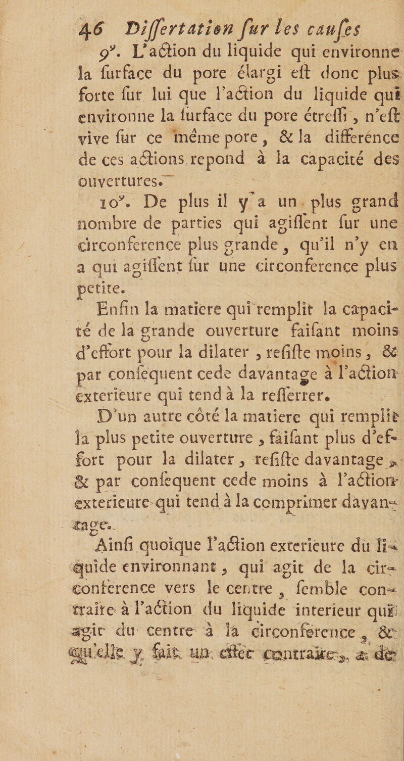 4^ T&gt;îjfertathn fur les caufes p'. L*aâion du liquide qui environne la furface du pore élargi eil donc plus- forte fur lui que Talion du liquide qui environne la iürface du pore étrelTi, n’efl: vive fur ce ‘même pore , de la différence de ces aâions répond à la capacité des ouvertures. lo^. De plus il y’a un plus grand nombre de parties qui agiflent fur une circonférence plus grande ^ qifil nV en a qui agiflent fur une circonférence plus petite. Enfin la matière qui remplît la capaci- îé de la grande ouverture faifant moins d'effDtt pour la dilater , refifte moins, dC par confequent cede davantage à raâiori extérieure qui tend à la reflérrer. D*un autre côté la matière qui remplir la plus petite ouverture , faifant plus d'ef¬ fort pour la dilater, refifte davantage 2. Bi par confequent cede moins à raéiioii- extérieure qui tend à la comprimer dayan^ xnge. Ainfi quoique TatSion exfcrièure du quide environnant, qui agit de la cir¬ conférence vers le centre ^ femble con^ traite à Taélion du liquide intérieur quii agir du centre à îâ cîrconftrence , de gij’dte J, 5, it. m-. eftér c‘S}nîrake?-3. dà?