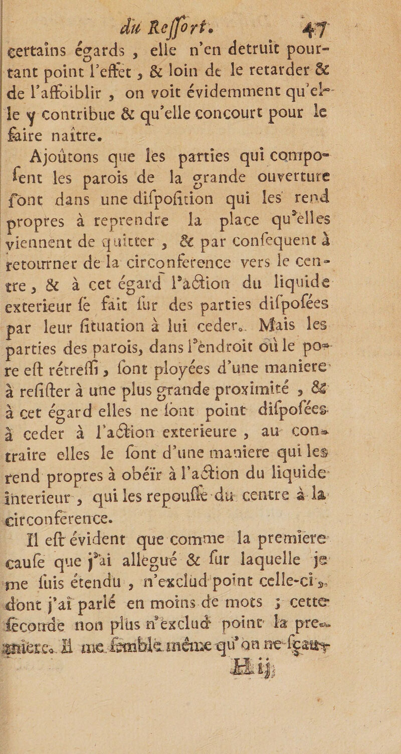 I du Kejfori. 47 certains égards , elle n'en détruit pour¬ tant point l’effet, &amp; loin de le retarder &amp; de Taffoiblir , on voit évidemment qii’el*' i le Y Contribue &amp; qu'elle concourt pour le faire naître. Ajoûtons que les parties qui compo- fent les parois de la grande ouverture font dans une difpofîtion qui les rend propres à reprendre la place qu^elîes viennent de quitter , ^ par confequent à retourner de la circonférence vers le cen¬ tre , &amp; à cet égard Paâion du liquide extérieur fè fait fur des parties difpofées par leur fituation à lui ceder». Mais les parties des parois, dans l^’cndroit dû le po= re eft rétreffi &gt; font ployées d'une maniéré à refifter à une plus grande proximité , ÔS à cet égard elles ne font point diCpofées^ a ceder à Tadtion extérieure , au con^^- traire elles le font d'une maniéré qui le^ rend propres à obéir à l’aétion du liquide^ Intérieur , qui les repou&amp; du centre â la; circonférence. ïlefi: évident que comme la première caufe que fai allégué &amp; fur laquelle jg rne fuis étendu , n’exclud point celle-ci », dont j'aî parlé en moins de mots j cette fccorrde non plus n'èxclud point la pre«^&lt;. ^iérca. E «ie,.Êmbiamàiie qu on ne-fgaiiT