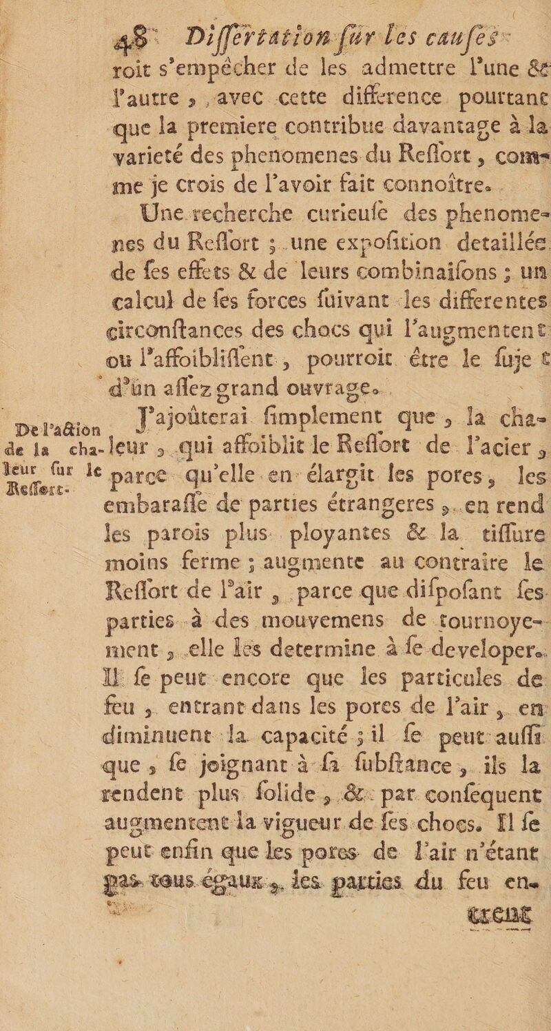 DijJÏHdtionplr les cdujes roit s’empêcher de les admettre Tune 8à' F autre , , avec cette diference pourtane que la première contribue davantage à la variété des phenomenes du Reffort, com^ me je crois de l’avoir fait connoître. Une. recherche curleufè des phénomè¬ nes du Reffort ; une expolition détaillés de fes efets &amp; de leurs combinaifons ; un calcul de les forces fuivant les differentes circcmftances des chocs qui raugmentent ou i’affoibliflent 5 pourroic être le fuje e ” d^un afle2: grand ouvrage» Del-aâion j’ajoûterai fimplement que ^ îa cha- &lt;ae U cba-leur 3 qui affoiblit le Redore de l’acier 3 leur fur le Qu’clle en élargit les pores, les Bstoït- , /V&gt; I ^ ^ n embaraiie de parties étrangères 3. en rend les parois plus ployantes ôc la tiffurs moins ferme ; augmente au contraire le Refîort de Pair ^ parce que difpofant fès parties à des mouvemens de tournoyé- ment 2 elle les détermine a fe developero îi fè peut encore que les particules de feu 3 entrant dans les pores de Tair 3 en (diminuent la. capacité I il fe peut aufïi que 5 Ih joignant à fi fubftance 3 ils la rendent plus folidea &amp;. par confcquent augmentent la vigueur de les chocs, îl fe peut enfin que les pores de Tair n’étant gaâ-é^uit ka partiei du feu cn^ umt