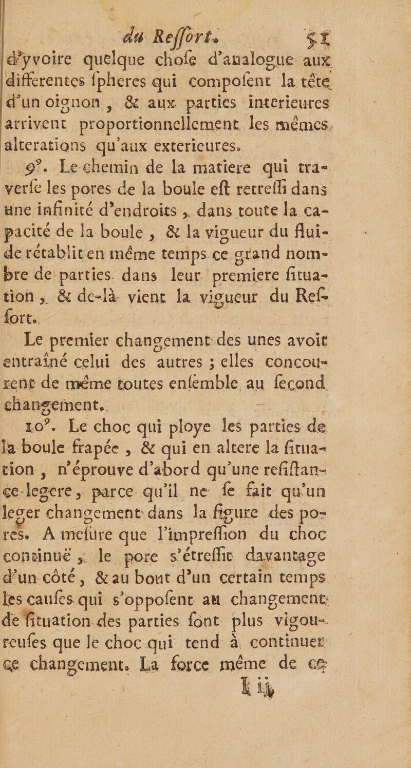 du ReJforL ÿt d^ÿvoire quelque chofe d’^aDalogue aux differentes fpheres qui compofenr la tête d^Lin oignon , &amp; aux parties intérieures arrivent proportionnellement les mêmes alterations qu’aux extérieures. Le chemin de la matière qui tra-' verfe les pores de la boule eft retreffi dans une infinité d^endroits dans toute la ca¬ pacité de la boule , &amp; la vigueur du flui¬ de rétablit en même temps ce grand nom¬ bre de parties dans leur première fitua- tion&amp; de-là- vient la vigueur du ReA fort. Le premier changement des unes avoic entraîné celui des autres ; elles concou¬ rent de meme toutes enfèmble au fécond changement,. lo^. Le choc qui ployé les parties de la boule frapée , &amp; qui en altéré la fitua- tion , n’éprouve d’abord qu’une refiftan- ce legere, parce qu’il ne fé fait qu’un îeger changement dans la figure des po¬ rcs. A mcfüre que rimpreflion du choc continue le pore s’étreflic davantage d’un côté, &amp;au bout d*un certain temps Icscaufcsquî s’oppofent an changemenCr dé fituation des parties font plus vîgou- reufes que le choc qui tend à continuer qe changement. La force meme de cù