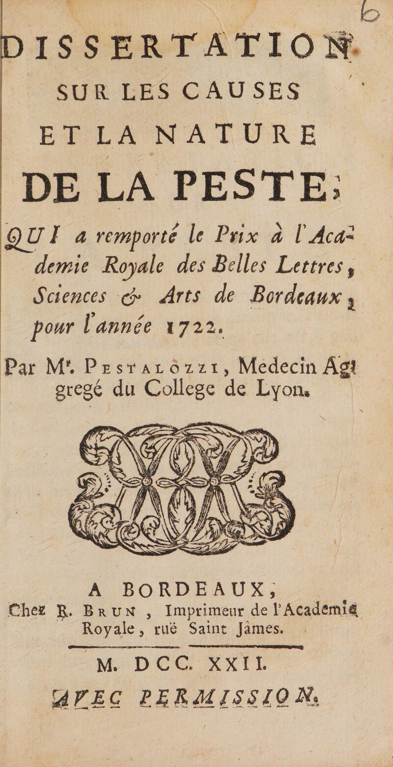 SUR. LES CAUSES ET LA NATURE DE LA PESTE; '&amp;vi a remporte le Prix à l Acd~ demie Royale des Belles Lettres, Sciences &amp; Arts de Bordeaux} pour l année 1722. Par M'. Pestalozzi, Médecin Agi gregé du College de Lyon» \ A BORDEAUX, Chez R- Brun , Imprimeur de l'Academie. Royale, rue Saint James. M. D G C. XXII. rAVEC ££&amp;Ml£££QXx