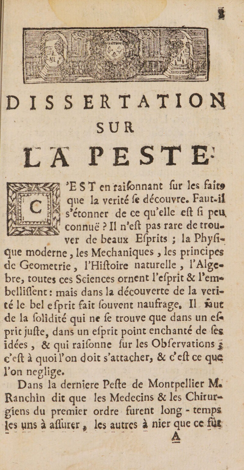 ' SUR LS PESTE- EST enraifennant fur les fait# que la vérité le découvre. Faut-il s*ctonner de ce qu’elle eft fi peu, connue ? Il n’eft pas rare de trou¬ ver de beaux Efprits ; la Ph y Ti¬ que moderne , les Mechaniques, les principes de Geometrie , l’Hiftoire naturelle , l’Algc- bre, toutes ces Sciences ornent Tefprit & l*em* bellifiént: mais dans la découverte de la véri¬ té le bel efprit fait fouvent naufrage. Il faut de la foîidité qui ne fè trouve que dans un e& prit jufte, dans un elprit point enchanté de (es Idées, & qui raifonne fur les Obfervaticns j. c eft à quoi Yon doit s’attacher, & c*eft ce que Ton négligé. Dans la derniere Pefte de Montpellier M# Ranchin dit que les Médecins & les Chirur¬ giens du premier ordre furent long - temps les uns à aflurer # les autres à nier que cc fû? ’ A