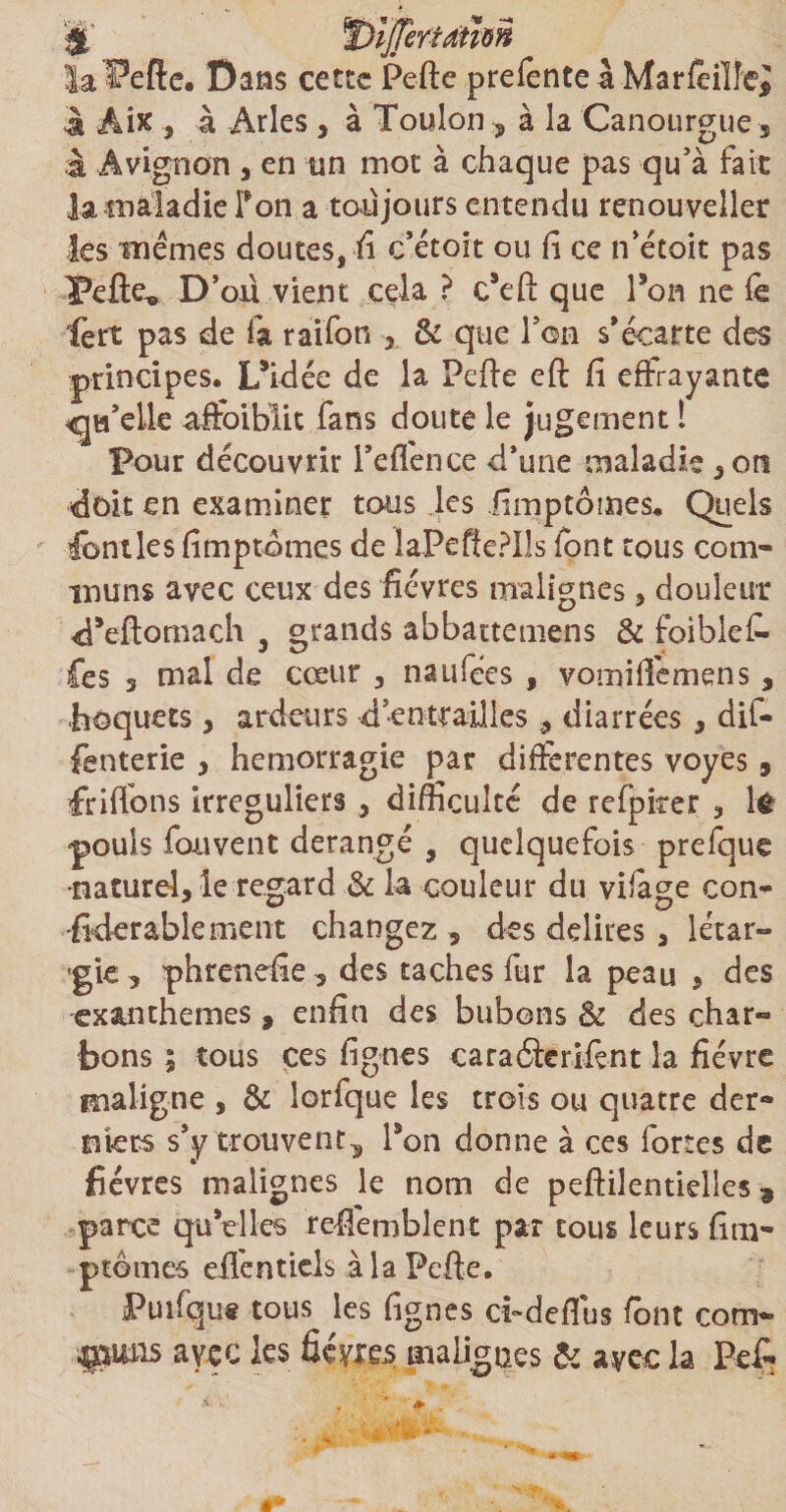 la^efte. Dans cette Pelle prefenteà Marfeiïîei à Aix , à Arles , à Toulon , à la Canourgue , à Avignon , en un mot à chaque pas qu’à fait la maladie Ton a toujours entendu renouveller les memes doutes, fi c’étoit ou fi ce n’étoit pas Pefie^ D’oü vient cela ? c*eft que Ton ne fé ■fat pas de fa raifon , & que l’on s’écarte des principes. Lsidée de la Pelle efl fi effrayante <ja’elle affoiblit fans doute le jugement 1 pour découvrir i’effence d’une maladie , ors doit en examiner tous les .fimptômes. Quels fondes fimptômes de laPeffePIls font tous com¬ muns avec ceux des fièvres malignes , douleur ePeftomach , grands abbattemens & foiblefi- fes 3 mal de cœur , naufées , vomifièmens, hoquets , ardeurs d’entrailles , diarrées , dif- fenterie 3 hémorragie par différentes voyes, fri fions irréguliers , difficulté de refpicer , 1$ pouls fouvent dérangé , quelquefois prefque naturel, le regard & la couleur du vifàge con- -fklerabiement changez , des délires , létar- gk, phrenefie, des taches fur la peau , des exanthèmes , enfin des bubons & des char¬ bons ; tous ces lignes caraélerifént la fièvre maligne , & lorfque les trois ou quatre der¬ niers s’y trouvent , Pon donne à ces fortes de fièvres malignes le nom de peffiîentidles , parce qu’elles reffembîent par tous leurs fini- ptomes efièntiels à la Pcfie. Puifque tous les fignes cbdefius font corn- *&uns avec les fièvres malignes & avec la Pe£