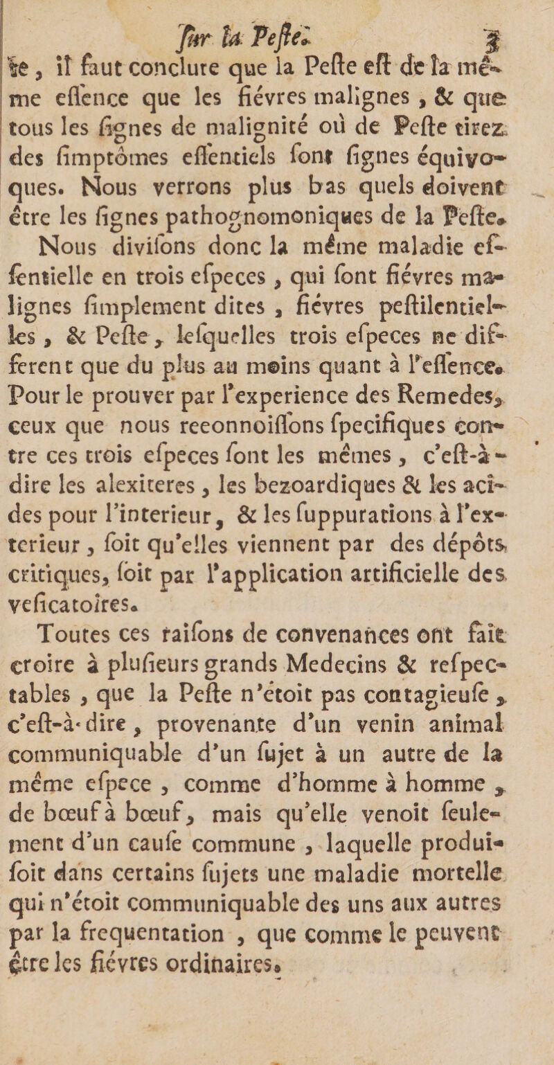 fur h Ve fiel le, iî faut conclure que la Pefte eft delà mé> me efi'ence que les fièvres malignes , &amp; qtre tous les fignes de malignité ou de Pefte tire&amp; des fimptômes eftentiels font fignes équivo¬ ques. Nous verrons plus bas quels doivent être les fignes pathognomoniques de la Pefte» Nous divilons donc la même maladie efi» fènîielle en trois efpeces, qui font fièvres ma¬ lignes fimplement dites , fièvres peftilentiel- ks, &amp; Pefte> lelquelles trois efpeces ne dif¬ ferent que du plus au moins quant à reflence* Pour le prouver par Texperience des Remedes^ ceux que nous reeonnoiflons fpecifiques con¬ tre ces trois efpeces font les memes , c’eft-à- dire les alexiceres , les bezoardiques &amp; ks aci¬ des pour l’intérieur, &amp; les fuppurations à Tex- terieur , foit qu’elles viennent par des dépôts, critiques, kit par l'application artificielle des veficatolres* Toutes ces faifons de convenances ont fait croire à plufieurs grands Médecins &amp; refpec- tables , que la Pefte nktoit pas contagieuk * c’eft-à‘dire, provenante d’un venin animal communiquable d’un fujet à un autre de la meme efpece , comme d’homme à homme s de bœuf à bœuf, mais qu’elle venoit feule¬ ment d’un caufe commune , laquelle produi¬ rait dans certains fujets une maladie mortelle quin’étoit communiquable des uns aux autres par la fréquentation , que comme le peuvent çtre les fièvres ordinaires®