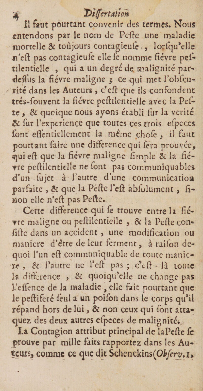 3fc DîlfcrtAtïon Il faut pourtant convenir des termes. Nous entendons par le nom de Pelle une maladie morcelle &amp; toujours contagieufe , lorfqu’elle jfeft pas contagieufe elle Te nomme fièvre pes¬ tilentielle , qui a un degré de malignité par» defius la fièvre maligne j ce qui met lobfcu- rité dans les Auteurs, c’eft que ils confondent trés-fouvent la fièvre peftilentielle avec la Pel¬ le, &amp; quoique nous ayons établi fur la vérité &amp; fur Pexperiencc que toutes ces trois efpeces font efléntidlement la meme choie , il faut pourtant faire une différence qui fera prouvée, quieft que la fièvre maligne fimple &amp; la fiè¬ vre peftilentielle ne font pas communiquables d*un lîijet à -l’autre d’une communication parfaite , &amp; que la Pelle Peft abfolument, fi- Mon elle n’eft pas Pelle. Cette différence qui le trouve entre la fiè¬ vre maligne ou peftilentielle , &amp; la Pelle con* •lifte dans un accident > une modification ou maniéré d’étre de leur ferment, à raifon de- quoi l’un eft communîquable de toute manié¬ ré , &amp; Pautre ne Pell pas ; c*eft - là tome la différence 5 &amp; quoiqu'elle ne change pas Teffence de la maladie 9 elle fait pourtant que le peftiferé feul a un poifon dans le corps qu9il répand hors de lui, &amp; non ceux qui font atta¬ quez des deux autres elpeces de malignités La Contagion attribut principal de la Pelle le prouve par mille laits rapportez dans les Au- îçurs* comme ce que dit Schenckins(Oiyb*v.u