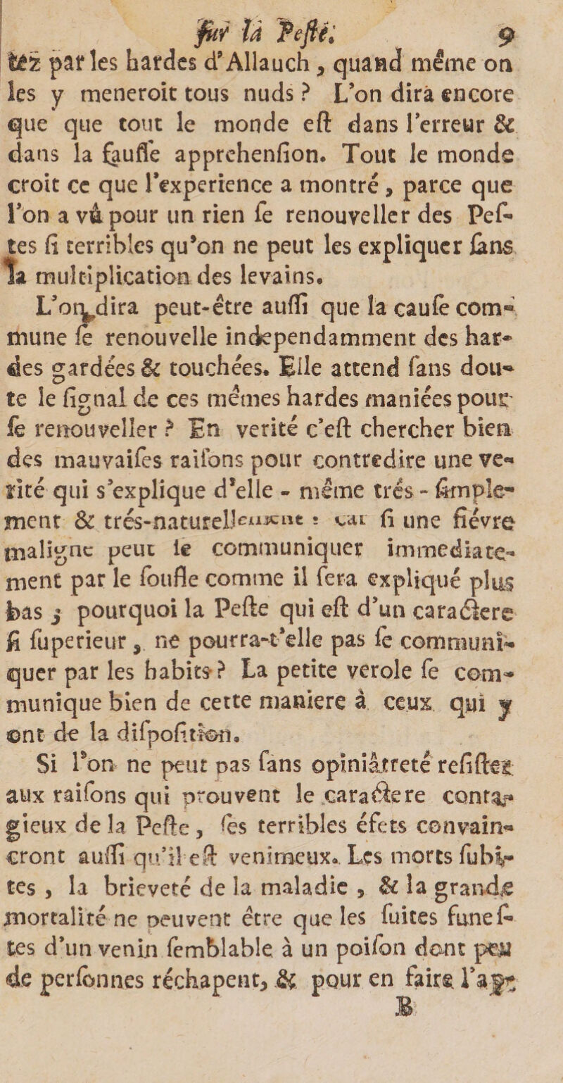 té 2 parles hardes d’Allauch, quand même on les y meneroit tous nuds ? L’on dira encore que que tout le monde eft dans l’erreur & dans la fauffe apprehenfion. Tout le monde croit ce que l'experience a montré , parce que l’on a vâpour un rien Te renouveller des Pefi» tes ü terribles qu’on ne peut les expliquer &ns ta multiplication des levains, L’oiydira peut-être auftî que la caufe corn® mune le renouvelle indépendamment des har~ des gardées & touchées. Elle attend fans dou- te le figtiai de ces mêmes hardes maniées pour iè renouveller ? En vérité c’eft chercher bien des mauvaifes râlions pour contredire une ve«* mé qui s’explique d*elle - même très - Ample¬ ment & trés-naturelJeu^nt* <-ai fi une fîévro maligne peut ie communiquer immédiate¬ ment par le foufle comme il fera expliqué plus bas j pourquoi la Pefte qui eft d’un caraélere fi fuperieur, ne pourra-t’dle pas le communi¬ quer par les habits-? La petite verole le corn** munique bien de cette maniéré à ceux qui y ©nt de la dilpofitïon. Si Pon ne peut pas fans opiniâtreté refifteg aux raifons qui prouvent le caraâere contai gieux de îa Pefte, les terribles éfets couvain- cront auftî qu’il eft venimeux.. Les morts fulû- tes , la brièveté de îa maladie , & îa grande mortalité ne peuvent être que les fuites funefi» tes d’un venin femblable à un poifon dont pm de perfcnnes rechapent* & pour en faire, l’agr