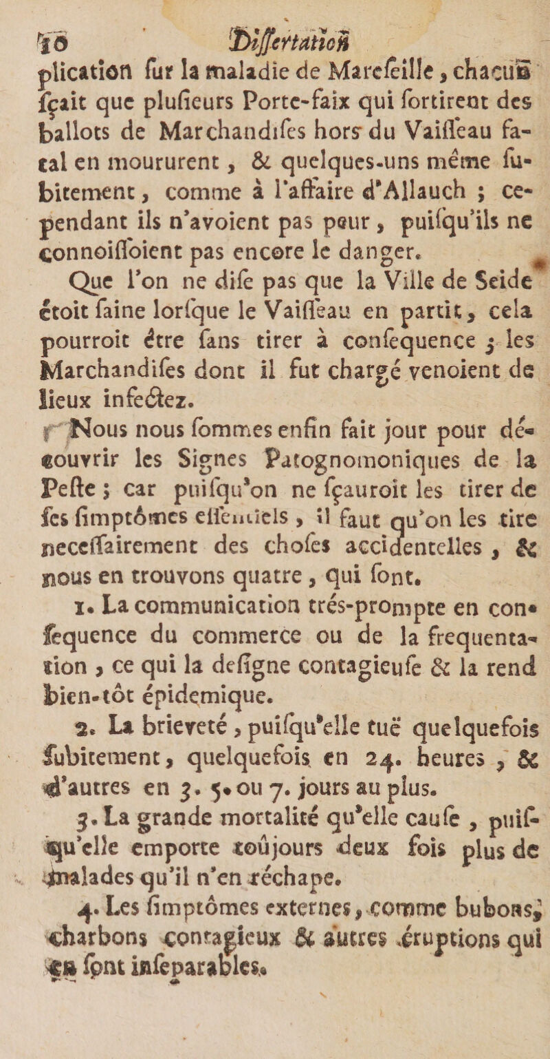 'îô ÏJiffettdüoii plicatîôtl fur la maladie de MareÆille, chacuE fçait que plufieurs Porte-faix qui fortirem des ballots de Marchandées hors du Vaiifeau fa¬ tal en moururent, & quelques-uns meme fu- bitement, comme à Taffaire d’Allauch ; ce¬ pendant ils n’avoient pas peur * puilqu’ils ne connoilfoient pas encore le danger* Que l’on ne dile pas que la Ville de Seide ctoit faine lorfque le Vaiifeau en partit s cela pourroit être fans tirer à confequence j les Marchandifes dont il fut chargé venoient de lieux infeétez. Nous nous fommes enfin fait jour pour dê« couvrir les Signes Pafognomoniques de la Pefte ; car puifqu*on ne fçauroît les tirer de fcs fimptômes eflemïels , îî faut qu’on les tire neccifairement des chofes accidentelles , & nous en trouvons quatre, qui font. ï. La communication trés-prompte en con* fequence du commerce ou de la fréquenta¬ tion , ce qui la defigne contagieufe & la rend bien-tôt épidémique. 2. La brièveté , puifqu'elle tuë quelquefois fubitement, quelquefois, en 24. heures 9 6c ^autres en 5*011 7. jours au plus. La grande mortalité qu*elle caufe , puif- îqu’clle emporte toujours deux fois plus de Malades qu’il n*en rechape. 4. Les fimptômes externes * comme buboasi charbons contagieux & autres iruptions qui %x» fpnt infeparables*