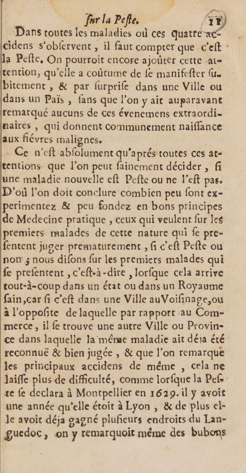 fkrlaPefîe. ï'f Dans toutes les maladies où ces quatre ao ddens s’obfervent, il faut compter que c’cft la Pefte, On pourroit encore ajouter cette at¬ tention, qu’elle a coutume de iê manifefter fu- bitement , & par furprifè dans une Ville ou dans un Pais , ians que l’on y ait auparavant remarqué aucuns de ces évenemens extraordi¬ naires , qui donnent communément naiftance aux fièvres malignes. Ce n’eft abfoiument qu’aprés toutes ces at¬ tentions que l’on peut fainement décider , fi une maladie nouvelle eft Pefte ou ne î’eft pas* P’oû ion doit conclure combien peu font ex¬ périmentez & peu fondez en bons principes de Medecine pratique , ceux qui veulent fur kg premiers malades de cette nature qui fe pre- fentent juger prématurément, fi c’eft Pefte ou non j nous difons fur les premiers malades qui fe prelentent, c’eft*à-dite y lorfque cela arrive tout-à-coup dans un état ou dans un Royaume fain,car fi c’eft dans une Ville auVoifinage^ou a l’oppofite de laquelle par rappoft au Com¬ merce) il fè trouve une autre Ville ou Provin¬ ce dans laquelle la mèrae maladie ait déjà été reconnue & bien jugée , & que l’on remarque les principaux accidens de meme , cela ne Jaifie plus de difficulté, comme lorfque la Pet te fe déclara à Montpellier en 1629. il y avoit une année qu’elle étoit à Lyon , & de plus el¬ le avoit déjà gagné plufieurs endroits du Lan¬ guedoc , on y remarquoit même des bubons