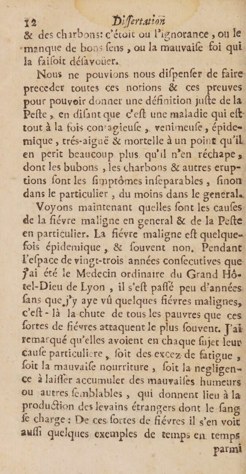 î 2 ï>$ Anation & des charbons: c’etoit ou l’ignorance 5 ou le •manque de bons feus , ou la mauvaife foi qui la fai foit dé fa vouer. Nous ne pouvions nous difpenlêr de faire précéder toutes ces notions & ces preuves pour pouvoir donner une définition jufte de la Pefte y. en difantqiie c’eft une maladie qui elb tout à la fois comagieufe y venimeufe, épidé¬ mique , trés-aîgaë & mortelle à un poinc qu’iL en périt beaucoup plus qubl n’en rechape s donc les bubons , les charbons & autres érup¬ tions font les fhnptômes infeparables 5 finon dans le particulier 3 du moins dans le générale Voyons maintenant quelles font les caufes de la fièvre maligne en general & de la Pefte en particulier* La fièvre maligne eft quelque¬ fois épidémique , & fouvent non. Pendant Tefpace de vingt-trois années confecutives que j’ai été le Médecin ordinaire du Grand Ho* tel-Dieu de Lyon , il s’eft paflé peu d’années fans que J’y aye vu quelques fièvres malignes* c’eft- là la chute de tous les pauvres que ces fortes de fièvres attaquent le plus fouvent. J’ai remarqué qu’elles avaient en chaque fujet leu? eau le particulière y (bit desexcez de fatigue , foit la mauvaife nourriture , foit la négligen¬ ce àlaifter accumuler des m&uraîics humeurs ou autres femblables > qui donnent lieu à la production des levains étrangers dont le fan** & charge : De ces-fortes de fièvres il s’en voie aufli quelques exemples de temps en temps