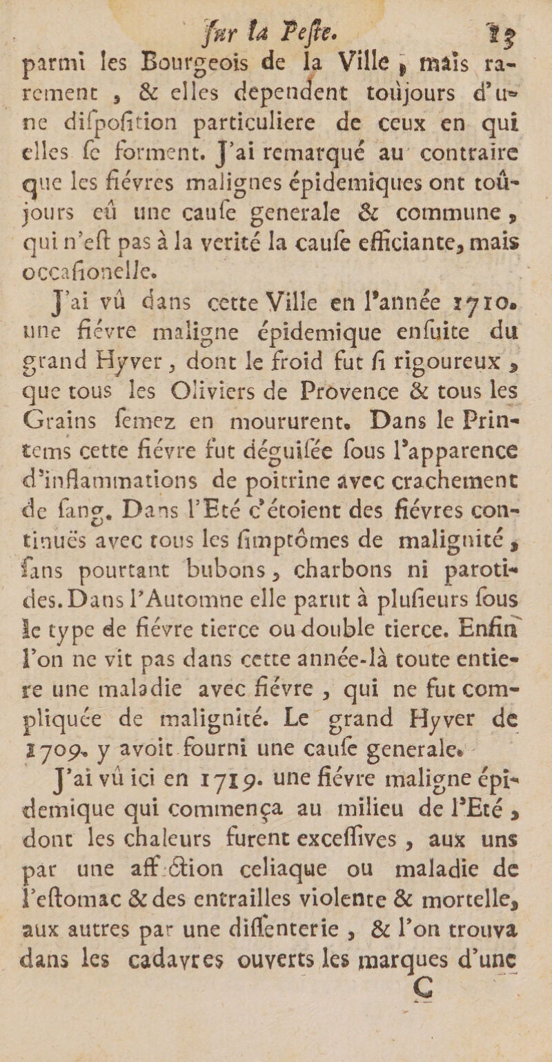 fur ta Tefte. parmi les Bourgeois de la Ville $ mais ra¬ rement 5 & elles dépendent toujours d’u» ne difpofition particulière de ceux en qui elles (c forment. J’ai remarqué au contraire que les fièvres malignes épidémiques ont tou¬ jours eu une caule generale 3c commune * qui n’efl pas à la vérité la caufe efficiante* mais occafionelJe. J’ai vu dans cette Ville en l’année 1710» une fièvre maligne épidémique en fuite du grand Hyver > dont le froid fut fi rigoureux * que tous les Oliviers de Provence & tous les G rains femez en moururent» Dans le Prin- tems cette fièvre fut déguifée fous l’apparence d’inflammations de poitrine avec crachement de fan g. Dans l’Eté c étoient des fièvres con¬ tinues avec tous les fimptômes de malignité * fans pourtant bubons 3 charbons ni paroti¬ des. Dans l’Automne elle parut à plufieurs fous le type de fièvre tierce ou double tierce. Enfin l’on ne vit pas dans cette année-là toute entiè¬ re une maladie avec fièvre 5 qui ne fut com¬ pliquée de malignité. Le grand Hyver de 1709, y avoir fourni une cauiè generale* J’ai vû ici en 171p. une fièvre maligne épi¬ démique qui commença au milieu de l’Eté * dont les chaleurs furent exceffives , aux uns par une aff 6lion celiaque ou maladie de î’eftomac &des entrailles violente & mortelle* aux autres par une diflenterie , & l’on trouva dans les cadavres ouverts les marques d’une C
