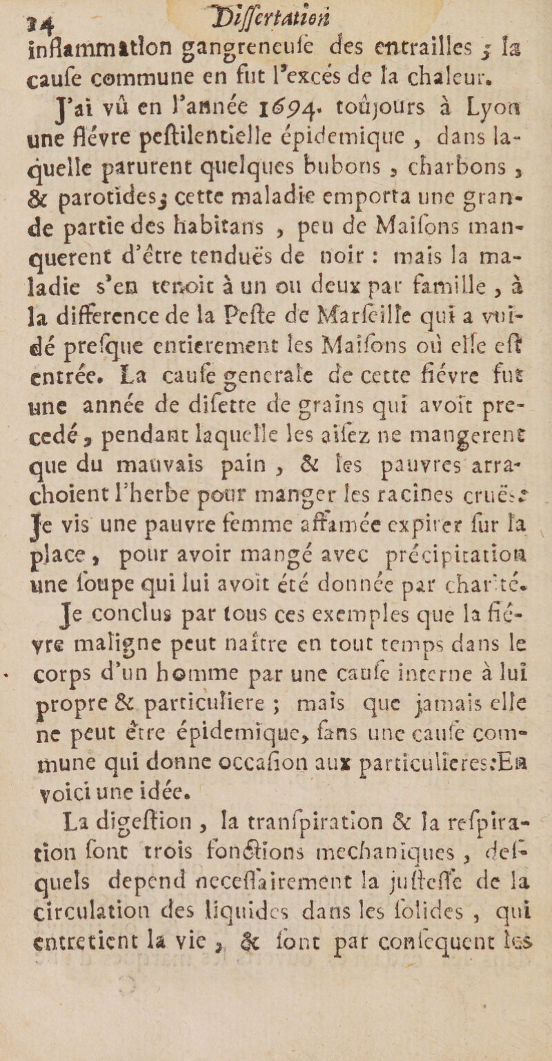 3^ TDijfeYtatîeri inflammation gangreneufe des entrailles 5 la caufe commune en fut l’excès de îa chaleur. JYi vû en Tannée 1694* toujours à Lyon une fièvre peftilentîelle épidctnique , dans la¬ quelle parurent quelques bubons 9 charbons , éc parotidesj cette maladie emporta une gran¬ de partie des habitans , peu de Maifons man¬ quèrent d’étre tendues de noir : mais la ma¬ ladie s’en tenoic à un ou deux par famille , à la différence de la Pefte de Marfêiîîe qui a vtu- dé prefquc entièrement les Maifons où elle eft entrée. La caufe generale de cette fièvre fut une année de difette de grains qui avoir pré¬ cédé 3 pendant laquelle les allez 11e mangèrent que du mauvais pain , & les pauvres arra- choient l’herbe pour manger les racines cruèf ^ Je vis une pauvre femme affamée expirer fur îa place, pour avoir mangé avec précipitation une fotipe qui lui avoit été donnée par charité- Je conclus par tous ces exemples que la fiè¬ vre maligne peut naître en tout temps dans le corps d’un homme par une eau le interne à lui propre & particulière ; mais que jamais elle ne peut être épidémique, fans une caufe com¬ mune qui donne occafion aux particuliefesfiË» voici une idée. La digeffion , la tranfpiration 8c îa refpira- tîon font trots fondions médianîques , de!» quels dépend neceflai rement la jufieffe de la Circulation des liquides dans les folides , qui entretient la vie , & font par confequent les