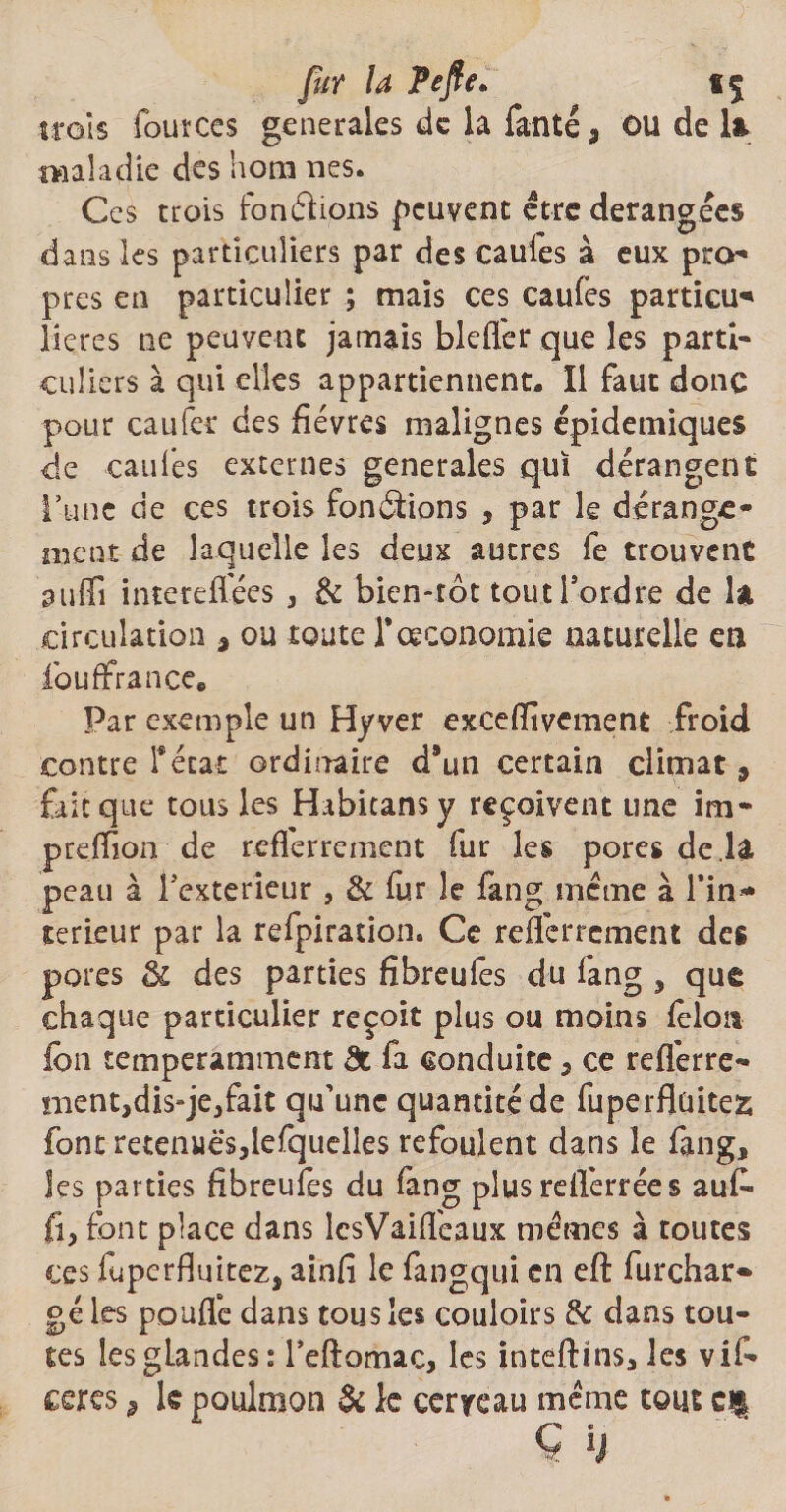 fur la Pefte* «5 trois fources generales de la Tante, ou de 1* maladie des hom nés. Ces trois Fondions peuvent être dérangées dans les particuliers par des caules à eux pro* près en particulier ; mais ces caufes partial* lieres ne peuvent jamais bleffer que les parti¬ culiers à qui elles appartiennent. Il faut donc pour caufer des fièvres malignes épidémiques de caules externes generales qui dérangent l’une de ces trois fondions , par le dérange¬ ment de laquelle les deux autres fe trouvent suffi intereffées , & bien-rôt tout Tordre de U circulation , ou toute Tœconomie naturelle en fouffrance* Par exemple un Hyver exceffivcment froid contre Tétât ordinaire d*un certain climat, fait que tous les Habitansy reçoivent une im* preffion de reflerrernent fur les pores de la peau à Texterieur , & fur le fang même à l’in* terieur par la refpiration. Ce reflerrernent des pores él des parties fibreufes du lang , que chaque particulier reçoit plus ou moins félon fon temperamment de fa conduite, ce reflérre* tnent,dis-je,fait qu’une quantité de fuperflüitez font retenues,lefquelîes refoulent dans le fang, les parties fibreufes du fang plus reiferrées auf fi, font place dans IcsVaifi'eaux mêmes à toutes ces fuperfluitez, ainfi le fangqui en eft furchar* gé les pouffe dans tous les couloirs & dans tou¬ tes les glandes: Teftomac, les inteftms, les vif ceres 9 k poulmon & le cerveau même tout cf