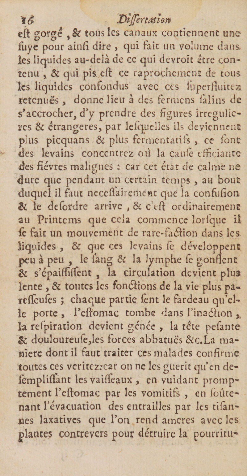 'I è JDijTertatlow eft gorgé tous les canaux contiennent une fuye pour ainfi dire , qui fait un volume dans* les liquides au-delà de ce qui devroit Itre con¬ tenu , & qui pis eft ce raprochement de tous les liquides confondus avec ces lyperfluicea retenuesdonne lieu à des fermens falins de s’accrocher, d’y prendre des figures irrcgulie- ares & étrangères, par lefq.uelles ils deviennent, plus picquans & plus fermentatifs ce font des levains concentrez où la cauie efficiante des fièvres malignes : car cet état de calme ne dure que pendant un certain temps , au bout duquel il faut neceflaircment que la confiifion & îe defordre arrive , & c^eft ordinairement au Printems que cela commence Torique il fe fait un mouvement de rare-faâion dans les liquides , & que ces levains lé développent peu à peu , le fan g & la lymphe fe gonflent & s’épaifliflent , la circulation devient plus, lente , & toutes les fondions de la vie plus pa- reflèufes ; chaque partie lent le fardeau qu’el- îe porte , Fefiomac tombe dans Finaéhon la refpiration devient génée , la tète pelante & douloureufe,les forces abbatuës &c.La ma¬ niéré dont il faut traiter ces malades confirme toutes ces veritez:car on ne les guérit qu’en de- lèmpiiflant les vailfeaux , en vuidant promp¬ tement Feftomac par les vomitifs , en loûte- nant Févacuation des entrailles par les tifan- sies laxatives que Fou rend aineres avec les plantes contreyers pour détruire la pourritUT