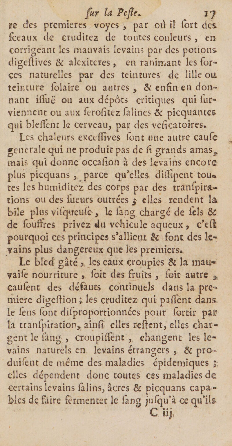 fur ta Pefle«, 37 re des premières voycs , par 011 il fort des fceaux de eruditez de toutes couleurs, en corrigeant les mauvais levains par des potions digeftives &amp; alexiteres, en ranimant les for¬ ces naturelles par des teintures de lille ou, teinture folaire ou autres > &amp; enfin en don¬ nant iduë ou aux dépôts critiques qui lut- viennent ou aux ferofitez lalines <k picquantes qui bleflent le cerveau, par des vedeatoires. Les chaleurs exccfîives font une autre caufe generale qui ne produit pas de iî grands amasa mais qui donne occafton à des levains encore plus picquans,, parce quelles didlpent tou«* tes les humiditez des corps par des tranfpira- tions ou des fueurs outrées j elles rendent 1&amp; bile plus vilqireufe , le fang chargé de feîs Sc de fouffres privez du véhiculé aqueux, c’eft pourquoi ces principes s’allient fk font des le¬ vains plus dangereux que les premiers* Le bled gâté * les eaux croupies &amp; la malt** vaiie nourriture 5 foit des fruits , foie autre caufent des défauts continuels dans la pre¬ mière digeftion ; les eruditez qui paflent dans le iens font diiproportionnées pour fortir par la tranfpiration* ainfi elles relient, elles char¬ gent le fang , croupiffent , changent les le¬ vains naturels en levains étrangers , 8c pro¬ duirait de meme des maladies épidémiques elles dépendent donc toutes ces maladies de certains levains lalins, âcres &amp; picquans capa ¬ bles de faire fermenter le fang jufqu’à ce qu’ils • * • L izj,