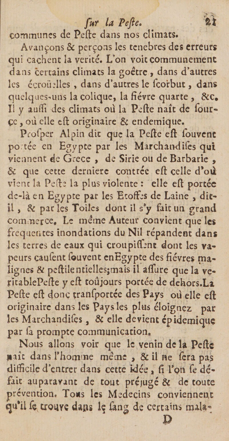 fut la Pefte* fit communes de Pefte dans nos climats. Avançons &amp; perçons les tenebres des erreurs qui cachent la vérité. L’on voit communément dans certains climats la goétre, dans d’autres les écrotblles , dans d’autres le fcoirbut, dans quelques-uns la colique, la fièvre quarte , &amp;c* II y auffi des climats ou la Pefte naît de four- çe , où elle eft originaire &amp; endemique. Profper Alpin die que la Pefte eft fouvent po tée en Egypte par les Marchandifes qui viennent de Grece , de Sirie ou de Barbarie , &amp; que cette dernière contrée eft celle d’oii vient la Pefte la plus violente : elle eft portée ds-là en Egypte par les Etoffes de Laine , dit- il , 8c par les Toiles dont il s9y fait un grand commerce. Le meme Auteur convient que les frequentes inondations du Nil répandent dans les terres de eaux qui croupiftenc dont les va¬ peurs caufent fouvent cnEgypte des fièvres ma¬ lignes &amp; peftilentiellesjmais il affure que la ve- ritablePefte y eft toûjours portée de dehors.Li Pefte eft donc çranfportée des Pays ou elle eft originaire dans les pays les plus éloignez par les Marchandifes, &amp; elle devient épidémique par fa prompte communication. Nous allons voir que le venin de la Pefte liait dans l'homme meme , &amp; il ne fera pas difficile d’entrer dans cette idée, fi Ton fe dé¬ fait auparavant de tout préjugé &amp; de toute prévention. Tous les Médecins conviennent qu*il fe trouve dans k fang de certains mala- P