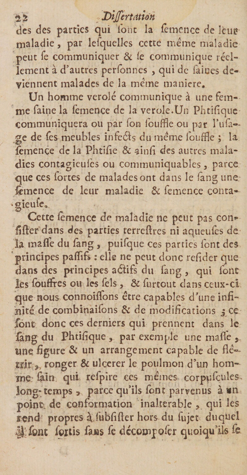 2 % Dijfertdtion des des parties qui font la femence de leur maladie, par lefquelles cette meme maladie peut fe communiquer & te communique réel¬ lement à d’autres perlbnnes , qui de faines de¬ viennent malades de la meme manière. Un homme verolé communique à une fem¬ me faipe la femence de la verole.Un Phtifique communiquera ou par fon louffle ou par l’ufa-* ^e de fes meubles infeéb du meme fouffle ; la femence de la Phtifie & ainfi des autres mala¬ dies contagieuics ou communiquables, parce que ces fortes de malades ont dans le fang une femence de leur maladie & femence conta- ^gieufe»,. Cette femence de maladie ne peut pas con*> fifter dans des parties terreftres ni aqueufes de la malle du fang , puifque ces parties font des principes paffifs : elle ne peut donc refider que dans des principes aôifs du fang , qui font les foudres ou les fels, & furtout dans ceux-ci que nous connoifions être capables d’une infi¬ nité de combinaifons & de modifications j ce font donc ces derniers qui prennent dans le lang du Phtifique «, par exemple une ma fie s une figure & un arrangement capable de flê**- .tôt* ronger & ulcerer le poulmon d’un hom¬ me: iaio qui refpire ces mêmes corppfcules. long* temps >, parce qu’ils font parvenus à un point- de conformation inaltérable > qui les rend propres àfubfifter hors du fujet duquel ,|t; font foftis fejas fe decompofer quoiqu’ils fe