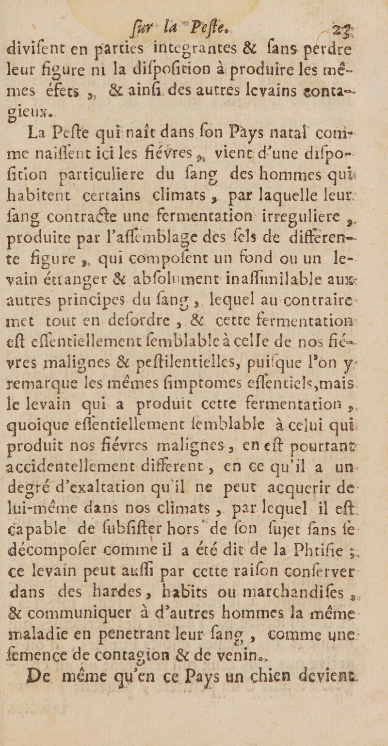 fur la Peflea) r .2$: divifent en parties intégrantes & fans perdre leur figure ni la difpoficion à produire les mê¬ mes éfèts. j, & ainfi des autres levains sonta^ gieux. La Perte qui naît dans Ion Pays natal coni- me naiflent ici les fièvres^ vient;d’une difpo^ fition particulière du fang des hommes qui* habitent certains climats , par laquelle leur, fang contraâc une fermentation irreguliere ^ produite par l’aflemblage des fête de difteren¬ te figure 9i qui compofent un fond ou un le¬ vain étranger & abfblument■ inaiTimila.ble- aux? autres principes du fang , lequel au contraire- met tout en defordre 3 & cette fermentation eft effentiellement femblabîeà celle de nos fiè¬ vres malignes & pertilentiellcs, puifque Pon y/ remarque les mêmes fimptomes eflentiete,mais le levain qui a produit cette fermentation quoique eflentiellement lèmblable à celui qui produit nos fièvres malignes 5 en eft pourtant' accidentellement different 5 en ce qu’il a un degré d’exaltation qu’il ne peut acquérir de lui-même dans nos climats , par lequel il eft capable de fubfifter hors' de fon fujet fans iè décompofer comme il a été dit de la Phtifte ce levain peut atrtli par cette raifon conferver dans des hardes, habits ou marchandas & communiquer à d'autres hommes la même maladie en pénétrant leur fang , comme une ièmence de contagion & de venin*» De même qu’en ce Pays un chien devient