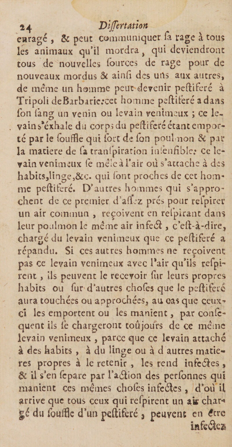 24 Dijjertation enragé , &amp; peut communiquer fa rage à tous les animaux qu’il mordra i qui deviendront tous de nouvelles lources de rage pour de nouveaux mordus &amp; ainli des uns aux autres, de meme un homme peut devenir peftiferé à Tripoli deBarbariercet homme peftiferé adans fon làng ua venin ou levain venimeux ; ce le- , vainPéxhale du corpïdu peftiferé étant etnpor- té par le fouffle qui fort de ion poulnon &amp; par la matière de fa tranfpiration in'iènfible; ce le¬ vain venimeux fe mêle à l’air ou s’attache à d ics habits,Ünge,&amp;c. qui (ont proches de cet hom¬ me peftiferé. D’autres hommes qui s’appro¬ chent de ce premier d’aflez prés pour refpirer un air commun , reçoivent en relpirant dans leur poalmon le même air infeéï , c’eft-à-dire, chargé du levain venimeux que ce peftiferé a répandu. Si ces autres hommes ne reçoivent pas ce levain venimeux avec Pair qu’ils refpfe rem , ils peuvent le recevoir fur leurs propres habits ou fur d’autres chofes que le peftiferé aura touchées ou approchées* au cas que ceux^ ci les emportent ou les manient * par confe- quent Us fe chargeront toujours de ce même levain venimeux , parce que ce levain attaché à des habits , à du linge ou à d autres matiè¬ res propres à le retenir , les rend infeéïes, &amp; il s’en fcpare par l’addion des perfonnes qui manient ces mêmes choies infeéîes, d’oü il arrive que tous ceux qui refpirent un ak char-* gé du fouffle d’un peftiferé 3 peuvent en être infeéfca