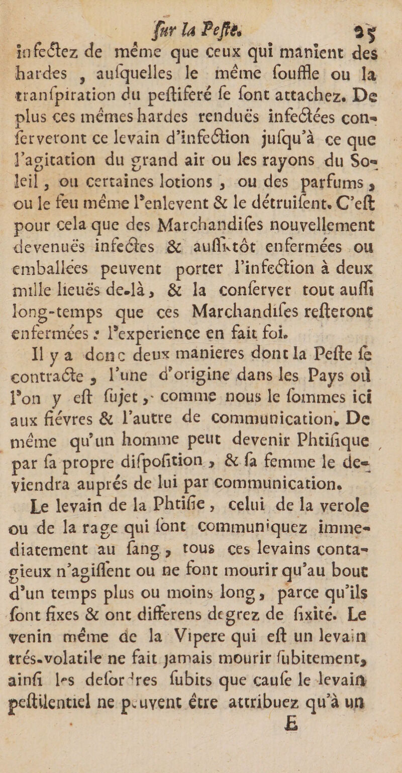 fur U Pejfè* In feriez de même que ceux qui manient des hardes , auiquelles le même fouffle ou la tranfpiration du peftiferé fe font attachez. De plus ces mêmes hardes rendues infeâées corn® ferveront ce levain d’infeétion jufqu’à ce que l’agitation du grand air ou les rayons du So- le il 3 ou certaines lotions * ou des parfums , ou le feu même Penlevent & le détruifent. C’eft pour cela que des Marchandées nouvellement devenues infeâes & auflivtôt enfermées ou emballées peuvent porter l’infeéiion à deux mille lieues de.là, & la conferver tout auffi long-temps que ces Marchandées refteront enfermées : Pexperience en fait foi. Il y a donc deux maniérés dont la Pefte fe contracte s l’une d?origine dans les Pays où Pon y eft fujetcomme nous le femmes ici aux fièvres & l’autre de communication. De même qu’un homme peut devenir Phtifique par fa propre difpofition , & fa femme le de® viendra auprès de lui par communication. Le levain de la Phtifie , celui de la verole ou de la rage qui fent communiquez immé¬ diatement au fang , tous ces levains conta¬ gieux n’agiffent ou ne font mourir qu’au bout d’un temps plus ou moins long, parce qu’ils fent fixes & ont difterens degrez de fixité. Le venin meme de la Vipere qui eft un levain trés.volatile ne fait jamais mourir fubitementa ainfi Ps defoHres fubits que caufe le levain peûilentiel ne p.uyent être attribuez qu’à m