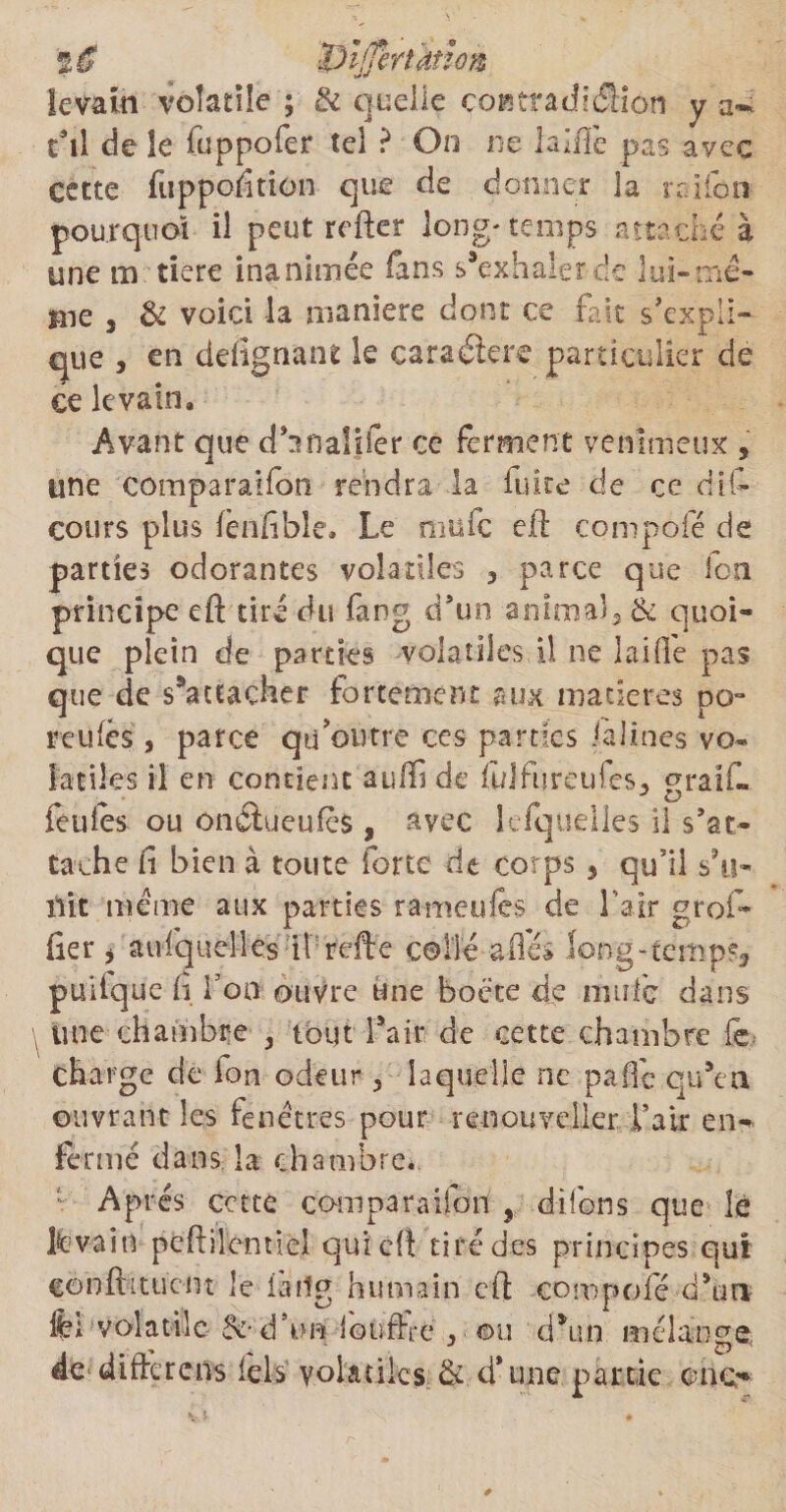 '%$ tSi(]hrûiim levain volatile ; &amp; quelle coætradition y a*. tail de îe fuppofer tel ? On ne laiffe pas ayec cette fuppofition que de donner la rrifon pourquoi il peut relier long-temps attaché à une m tiere inanimée fans s’exhaler de lui»me¬ me , &amp; voici la maniéré dont ce fait s'expli¬ que , en dedgnant le caraéiere particulier de ce levain. Avant que d'inaliier ce ferment venimeux , une comparaifon rendra la fuite de ce dis¬ cours plus lènfible» Le niüfc efl compofé de parties odorantes volatiles , parce que loti principe eft tiré du fang d'un animaî3 &amp; quoi¬ que plein de parties volatiles il ne laide pas que de s'attacher fortement aux matières po- reuics, parce qu'outre ces parties falines vo¬ latiles il en contient auffi de fidfüreufes, graif- feu les ou onétueufès , avec lefquelles il s'at¬ tache fi bien à toute forte de corps , qu’il s’il» ilit meme aux parties r-ameufes de l’air gref¬ fier j aufquelles iirefte collé allés long-temps, puilque fi Ton ouvre une boëte de mule dans une chambre , tout fait de cette chambre le charge de ion odeur 3 laquelle ne paCe qu’en ouvrant les fenêtres pour renouveller l’air en¬ fermé dans la chambre* Apres cette co-mparaiibn ? d-ifens que lé Ifcvain pcftilentlel qui cil tiré des principes qui eonlhtucm le iàrîg humain cil compofé d’un fcl volatile- &amp;• d’un ioùfFte , • ©u d*un mélange de difiérciis iels volatiles &amp; d’une partie orne-